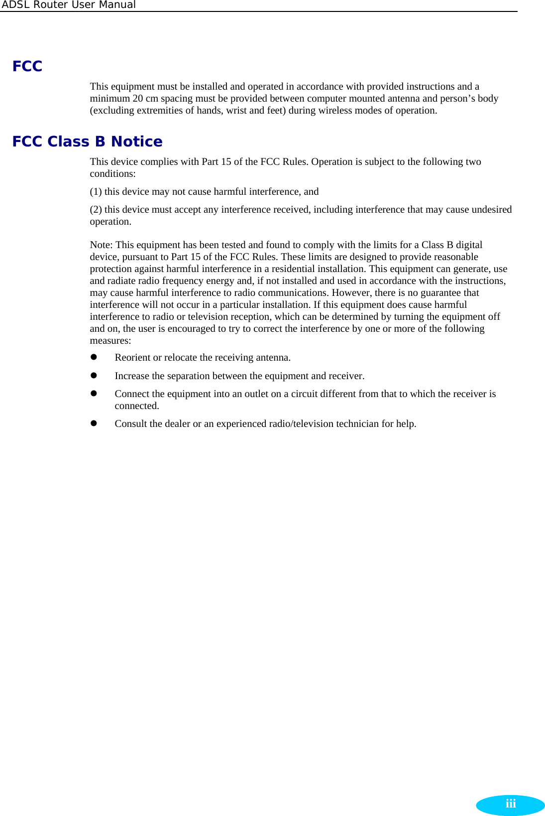 ADSL Router User Manual  iiiFCC This equipment must be installed and operated in accordance with provided instructions and a minimum 20 cm spacing must be provided between computer mounted antenna and person’s body (excluding extremities of hands, wrist and feet) during wireless modes of operation. FCC Class B Notice This device complies with Part 15 of the FCC Rules. Operation is subject to the following two conditions: (1) this device may not cause harmful interference, and (2) this device must accept any interference received, including interference that may cause undesired operation. Note: This equipment has been tested and found to comply with the limits for a Class B digital device, pursuant to Part 15 of the FCC Rules. These limits are designed to provide reasonable protection against harmful interference in a residential installation. This equipment can generate, use and radiate radio frequency energy and, if not installed and used in accordance with the instructions, may cause harmful interference to radio communications. However, there is no guarantee that interference will not occur in a particular installation. If this equipment does cause harmful interference to radio or television reception, which can be determined by turning the equipment off and on, the user is encouraged to try to correct the interference by one or more of the following measures:  z Reorient or relocate the receiving antenna.   z Increase the separation between the equipment and receiver.   z Connect the equipment into an outlet on a circuit different from that to which the receiver is connected.  z Consult the dealer or an experienced radio/television technician for help.     