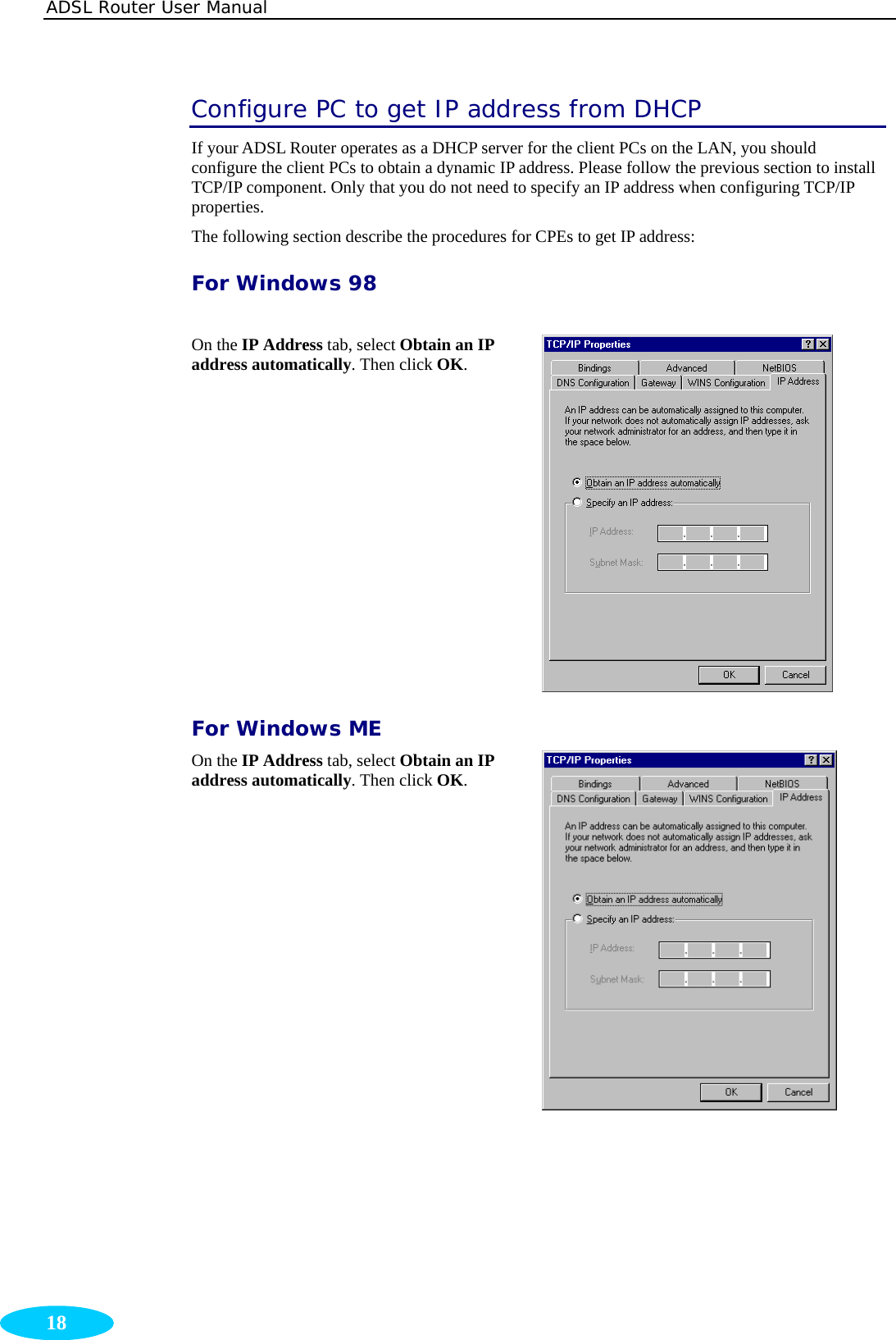 ADSL Router User Manual  18 Configure PC to get IP address from DHCP If your ADSL Router operates as a DHCP server for the client PCs on the LAN, you should configure the client PCs to obtain a dynamic IP address. Please follow the previous section to install TCP/IP component. Only that you do not need to specify an IP address when configuring TCP/IP properties. The following section describe the procedures for CPEs to get IP address: For Windows 98  On the IP Address tab, select Obtain an IP address automatically. Then click OK.  For Windows ME On the IP Address tab, select Obtain an IP address automatically. Then click OK.        