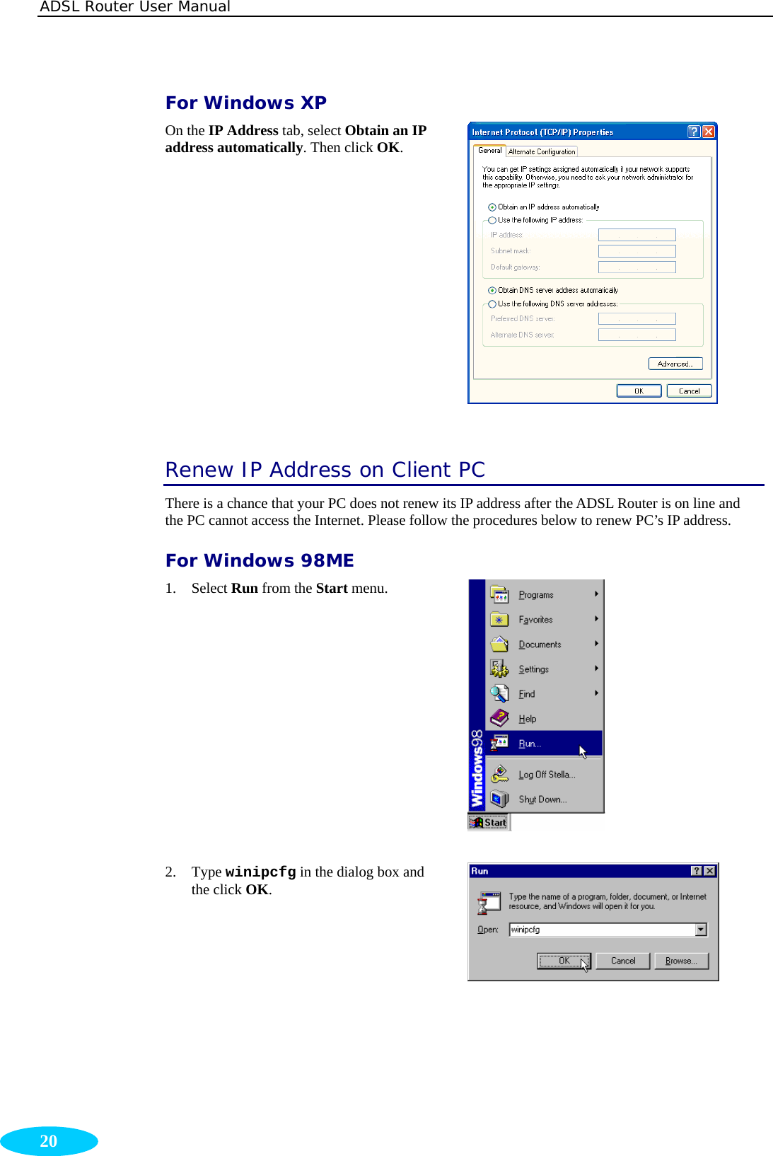 ADSL Router User Manual  20 For Windows XP On the IP Address tab, select Obtain an IP address automatically. Then click OK.   Renew IP Address on Client PC There is a chance that your PC does not renew its IP address after the ADSL Router is on line and the PC cannot access the Internet. Please follow the procedures below to renew PC’s IP address.   For Windows 98ME 1. Select Run from the Start menu.  2. Type winipcfg in the dialog box and the click OK.  