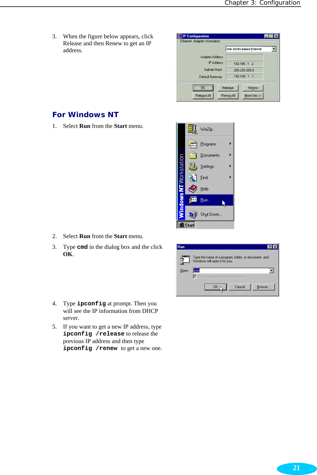 Chapter 3: Configuration  213. When the figure below appears, click Release and then Renew to get an IP address.  For Windows NT 1. Select Run from the Start menu.  2. Select Run from the Start menu.   3. Type cmd in the dialog box and the click OK.  4. Type ipconfig at prompt. Then you will see the IP information from DHCP server.  5. If you want to get a new IP address, type ipconfig /release to release the previous IP address and then type ipconfig /renew to get a new one.  