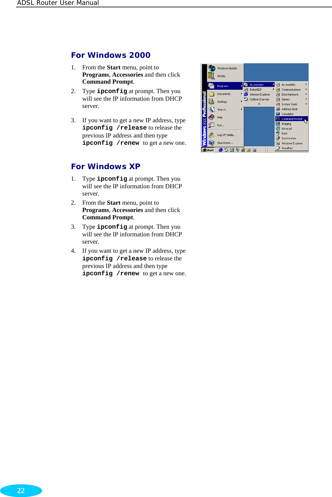 ADSL Router User Manual  22  For Windows 2000 1. From the Start menu, point to Programs, Accessories and then click Command Prompt. 2. Type ipconfig at prompt. Then you will see the IP information from DHCP server. 3. If you want to get a new IP address, type ipconfig /release to release the previous IP address and then type ipconfig /renew to get a new one. For Windows XP 1. Type ipconfig at prompt. Then you will see the IP information from DHCP server.  2. From the Start menu, point to Programs, Accessories and then click Command Prompt.  3. Type ipconfig at prompt. Then you will see the IP information from DHCP server.  4. If you want to get a new IP address, type ipconfig /release to release the previous IP address and then type ipconfig /renew to get a new one.    