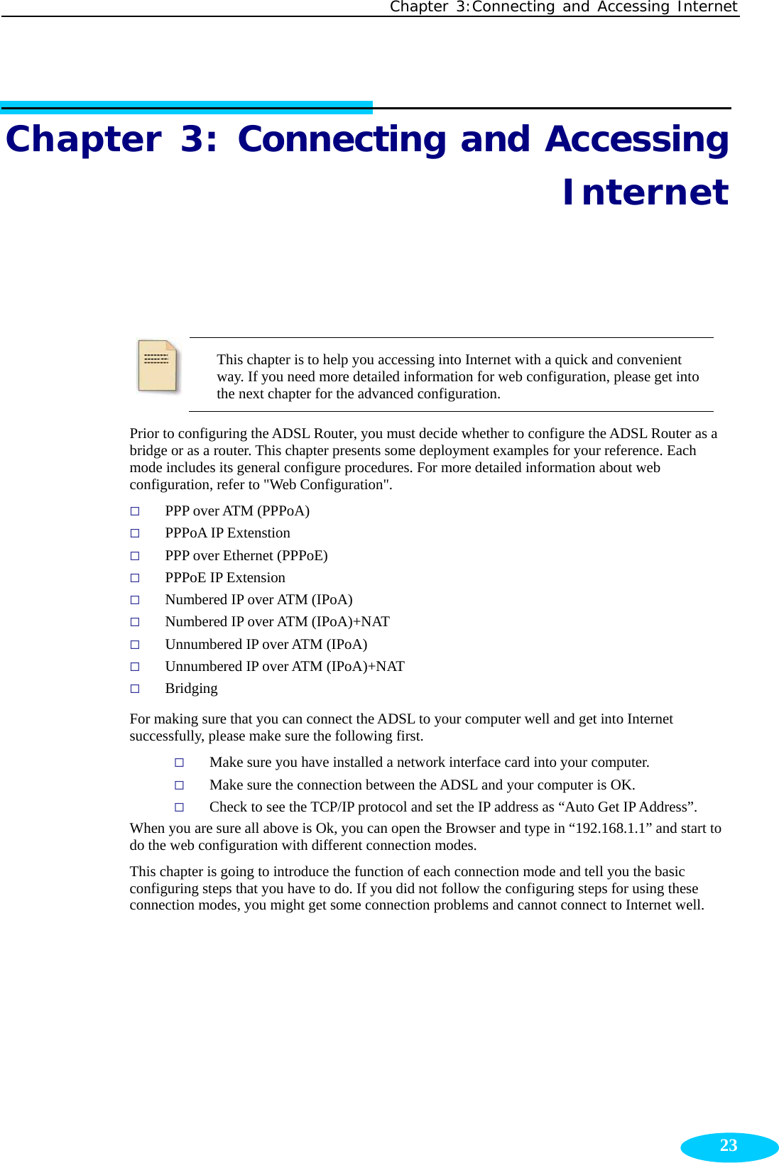 Chapter 3:Connecting and Accessing Internet  23Chapter 3: Connecting and Accessing Internet  This chapter is to help you accessing into Internet with a quick and convenient way. If you need more detailed information for web configuration, please get into the next chapter for the advanced configuration. Prior to configuring the ADSL Router, you must decide whether to configure the ADSL Router as a bridge or as a router. This chapter presents some deployment examples for your reference. Each mode includes its general configure procedures. For more detailed information about web configuration, refer to &quot;Web Configuration&quot;.    PPP over ATM (PPPoA)  PPPoA IP Extenstion  PPP over Ethernet (PPPoE)  PPPoE IP Extension  Numbered IP over ATM (IPoA)  Numbered IP over ATM (IPoA)+NAT  Unnumbered IP over ATM (IPoA)  Unnumbered IP over ATM (IPoA)+NAT  Bridging For making sure that you can connect the ADSL to your computer well and get into Internet successfully, please make sure the following first.  Make sure you have installed a network interface card into your computer.  Make sure the connection between the ADSL and your computer is OK.  Check to see the TCP/IP protocol and set the IP address as “Auto Get IP Address”.   When you are sure all above is Ok, you can open the Browser and type in “192.168.1.1” and start to do the web configuration with different connection modes. This chapter is going to introduce the function of each connection mode and tell you the basic configuring steps that you have to do. If you did not follow the configuring steps for using these connection modes, you might get some connection problems and cannot connect to Internet well. 