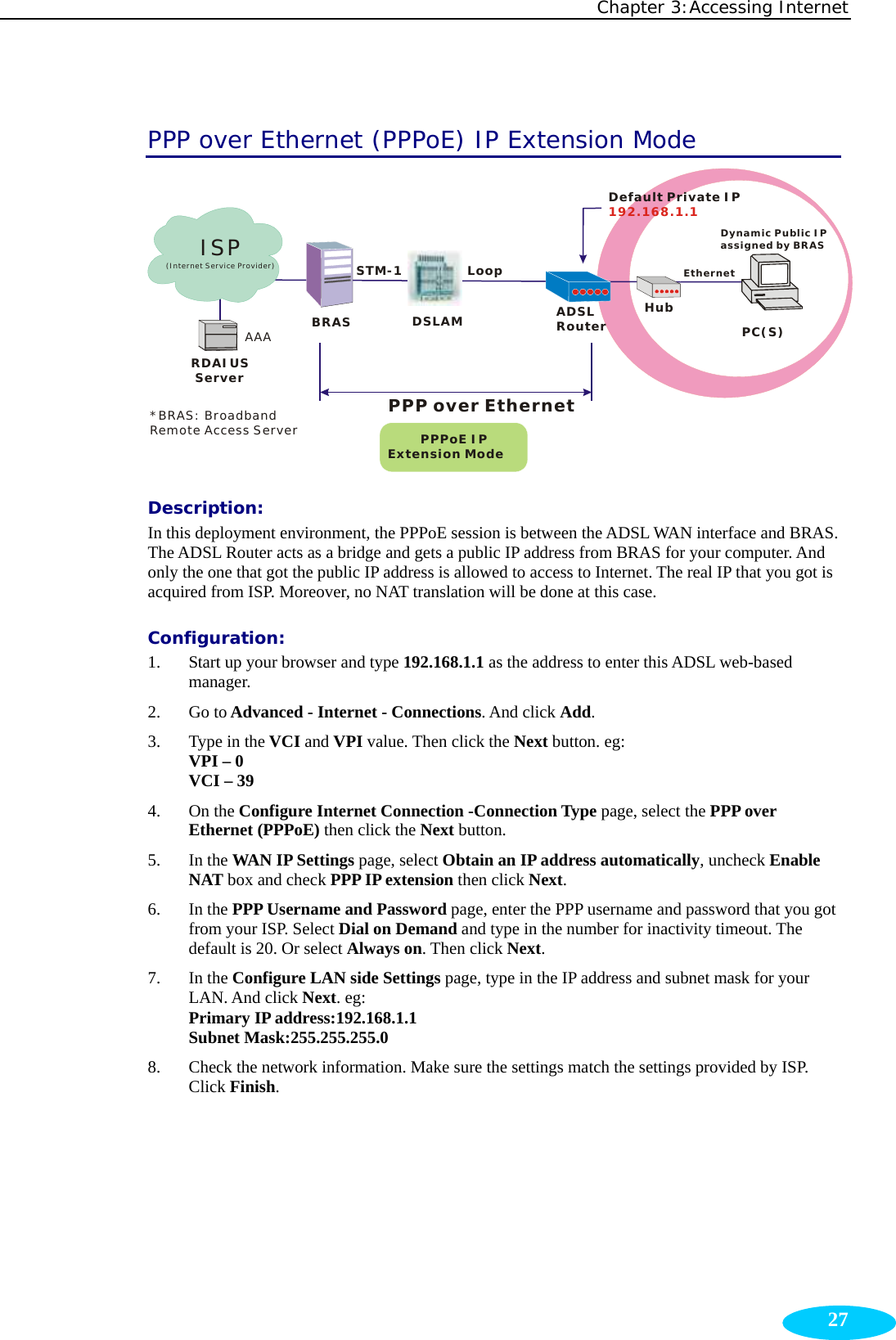 Chapter 3:Accessing Internet  27PPP over Ethernet (PPPoE) IP Extension Mode RDAIUS ServerAAABRASSTM-1DSLAMLoopDynamic Public IPassigned by BRAS        PPPoE IPExtension ModeHubADSLRouterEthernetPC(S)PPP over EthernetDefault Private IP192.168.1.1*BRAS: Broadband Remote Access ServerISP(Internet Service Provider) Description:  In this deployment environment, the PPPoE session is between the ADSL WAN interface and BRAS. The ADSL Router acts as a bridge and gets a public IP address from BRAS for your computer. And only the one that got the public IP address is allowed to access to Internet. The real IP that you got is acquired from ISP. Moreover, no NAT translation will be done at this case. Configuration: 1. Start up your browser and type 192.168.1.1 as the address to enter this ADSL web-based manager.  2. Go to Advanced - Internet - Connections. And click Add. 3. Type in the VCI and VPI value. Then click the Next button. eg: VPI – 0 VCI – 39 4. On the Configure Internet Connection -Connection Type page, select the PPP over Ethernet (PPPoE) then click the Next button.   5. In the WAN IP Settings page, select Obtain an IP address automatically, uncheck Enable NAT box and check PPP IP extension then click Next. 6. In the PPP Username and Password page, enter the PPP username and password that you got from your ISP. Select Dial on Demand and type in the number for inactivity timeout. The default is 20. Or select Always on. Then click Next. 7. In the Configure LAN side Settings page, type in the IP address and subnet mask for your LAN. And click Next. eg: Primary IP address:192.168.1.1 Subnet Mask:255.255.255.0 8. Check the network information. Make sure the settings match the settings provided by ISP. Click Finish.  