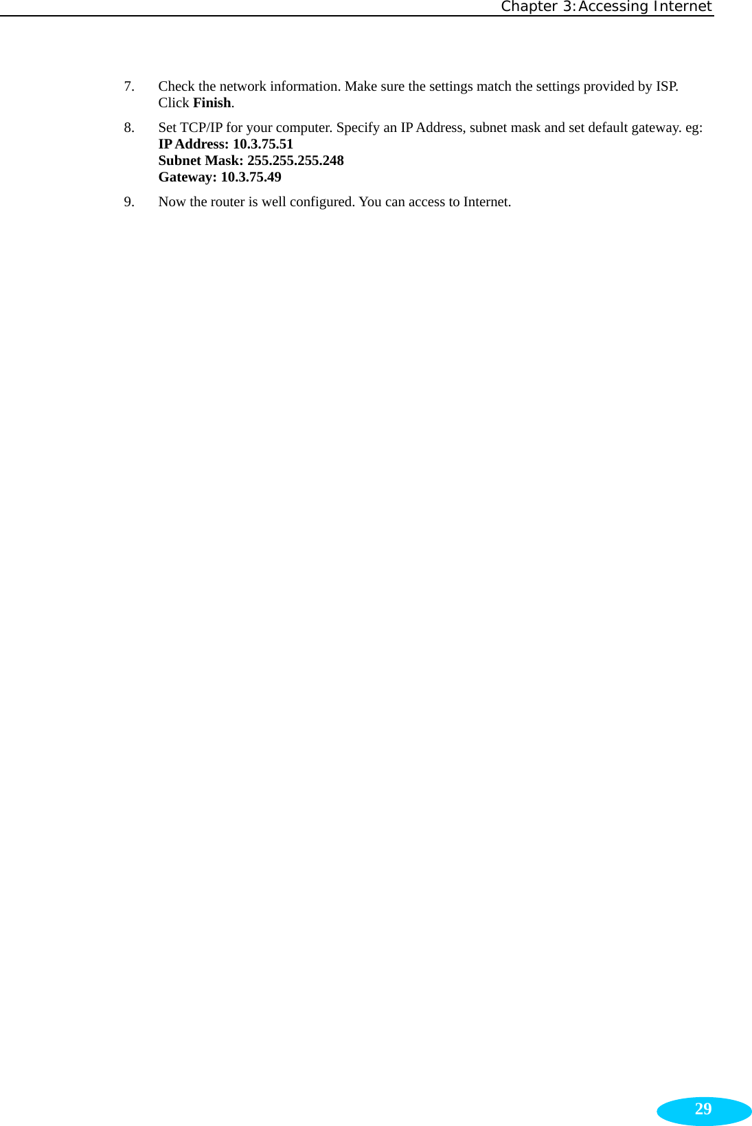 Chapter 3:Accessing Internet  297. Check the network information. Make sure the settings match the settings provided by ISP. Click Finish. 8. Set TCP/IP for your computer. Specify an IP Address, subnet mask and set default gateway. eg: IP Address: 10.3.75.51 Subnet Mask: 255.255.255.248 Gateway: 10.3.75.49 9. Now the router is well configured. You can access to Internet. 