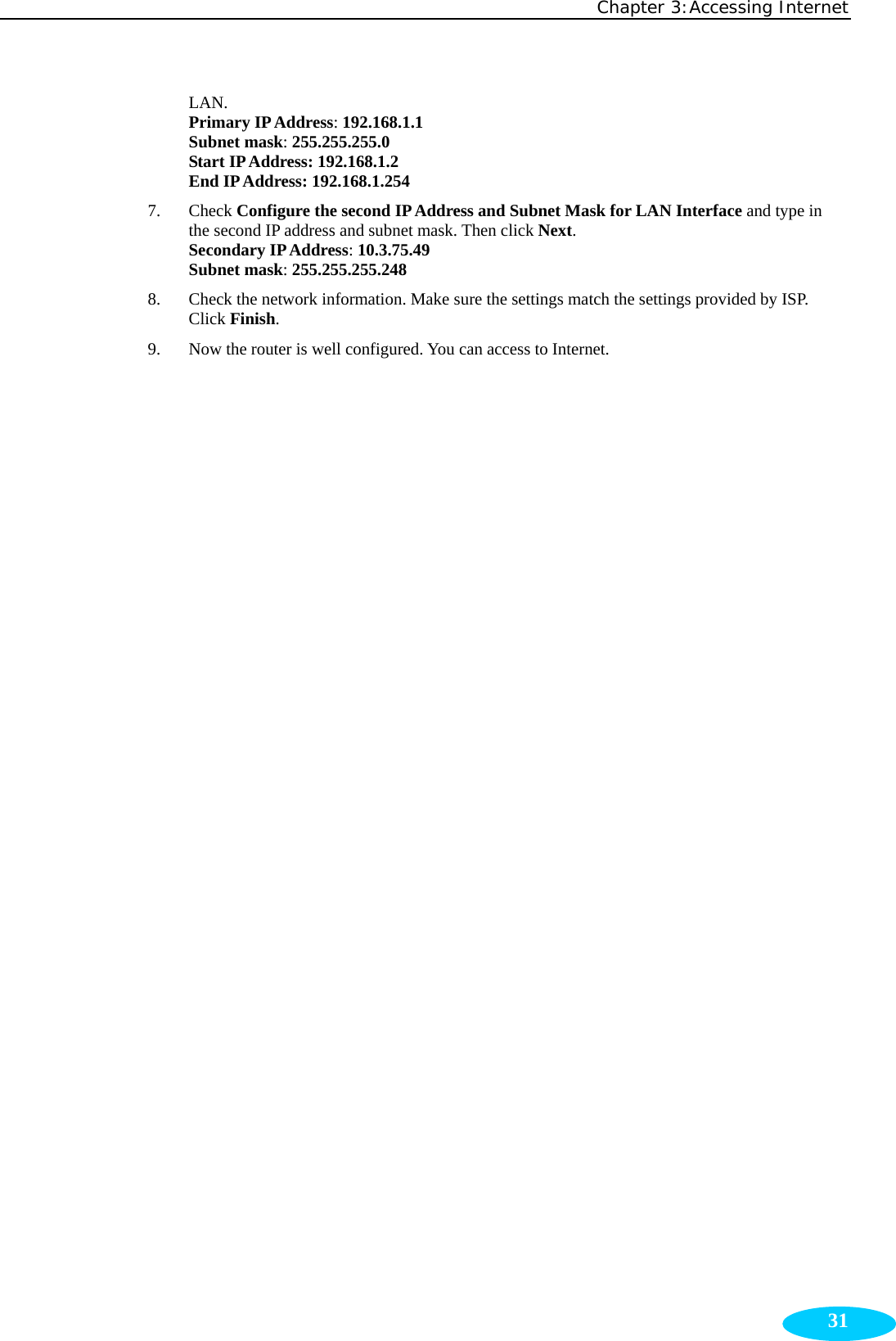 Chapter 3:Accessing Internet  31LAN.  Primary IP Address: 192.168.1.1 Subnet mask: 255.255.255.0 Start IP Address: 192.168.1.2 End IP Address: 192.168.1.254 7. Check Configure the second IP Address and Subnet Mask for LAN Interface and type in the second IP address and subnet mask. Then click Next. Secondary IP Address: 10.3.75.49 Subnet mask: 255.255.255.248 8. Check the network information. Make sure the settings match the settings provided by ISP. Click Finish. 9. Now the router is well configured. You can access to Internet. 