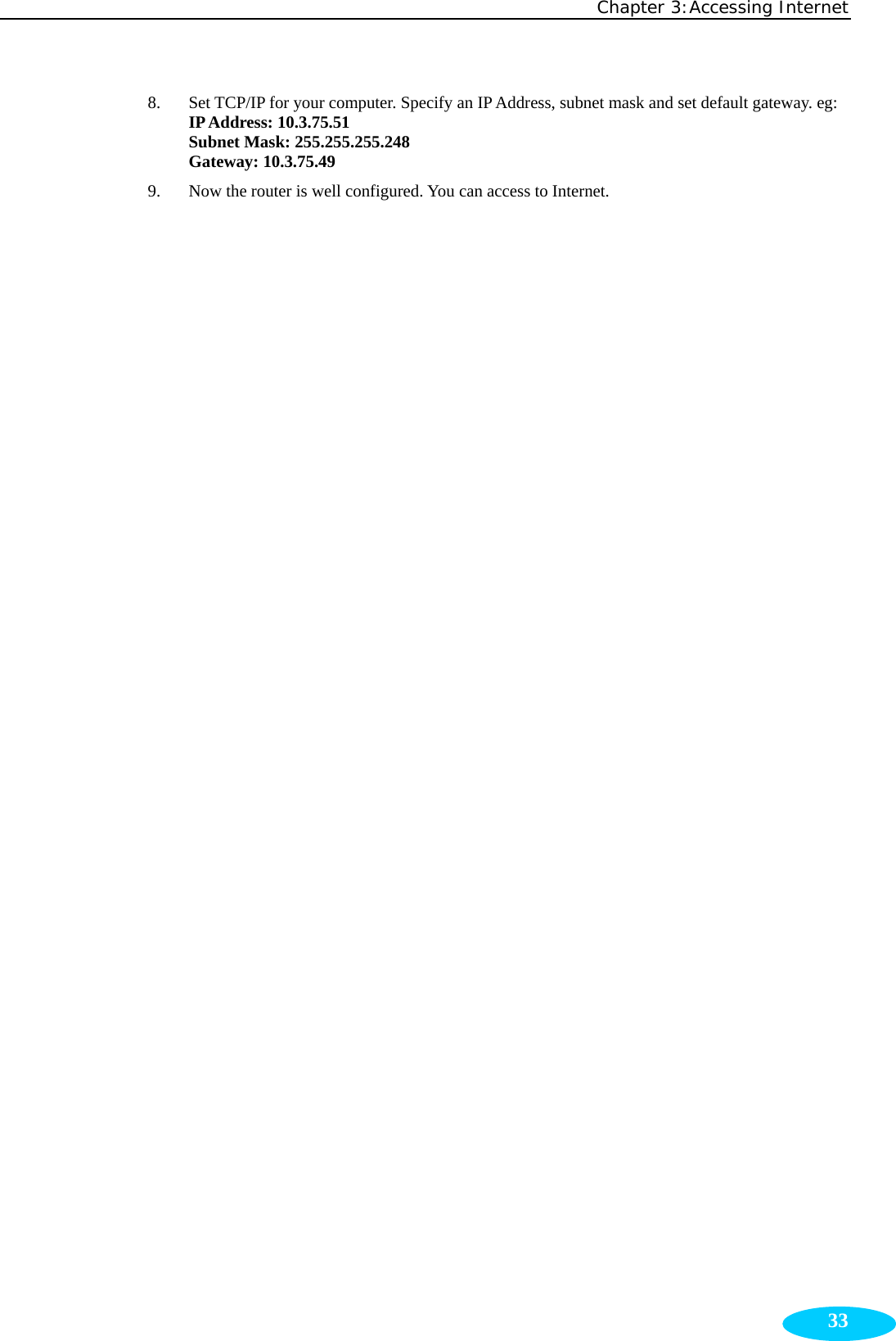 Chapter 3:Accessing Internet  338. Set TCP/IP for your computer. Specify an IP Address, subnet mask and set default gateway. eg: IP Address: 10.3.75.51 Subnet Mask: 255.255.255.248 Gateway: 10.3.75.49 9. Now the router is well configured. You can access to Internet.  