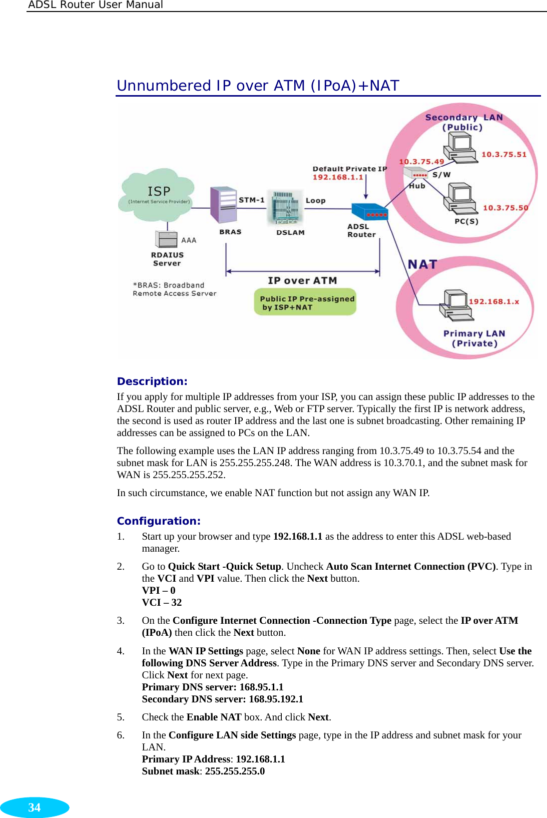 ADSL Router User Manual  34 Unnumbered IP over ATM (IPoA)+NAT  Description:  If you apply for multiple IP addresses from your ISP, you can assign these public IP addresses to the ADSL Router and public server, e.g., Web or FTP server. Typically the first IP is network address, the second is used as router IP address and the last one is subnet broadcasting. Other remaining IP addresses can be assigned to PCs on the LAN. The following example uses the LAN IP address ranging from 10.3.75.49 to 10.3.75.54 and the subnet mask for LAN is 255.255.255.248. The WAN address is 10.3.70.1, and the subnet mask for WAN is 255.255.255.252. In such circumstance, we enable NAT function but not assign any WAN IP.   Configuration: 1. Start up your browser and type 192.168.1.1 as the address to enter this ADSL web-based manager.  2. Go to Quick Start -Quick Setup. Uncheck Auto Scan Internet Connection (PVC). Type in the VCI and VPI value. Then click the Next button. VPI – 0 VCI – 32 3. On the Configure Internet Connection -Connection Type page, select the IP over ATM (IPoA) then click the Next button.   4. In the WAN IP Settings page, select None for WAN IP address settings. Then, select Use the following DNS Server Address. Type in the Primary DNS server and Secondary DNS server. Click Next for next page. Primary DNS server: 168.95.1.1 Secondary DNS server: 168.95.192.1 5. Check the Enable NAT box. And click Next. 6. In the Configure LAN side Settings page, type in the IP address and subnet mask for your LAN.  Primary IP Address: 192.168.1.1 Subnet mask: 255.255.255.0 