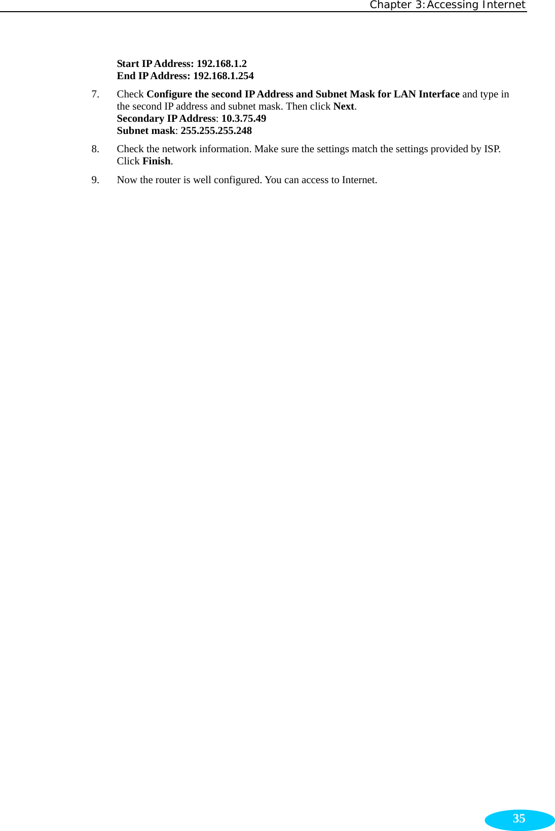 Chapter 3:Accessing Internet  35Start IP Address: 192.168.1.2 End IP Address: 192.168.1.254 7. Check Configure the second IP Address and Subnet Mask for LAN Interface and type in the second IP address and subnet mask. Then click Next. Secondary IP Address: 10.3.75.49 Subnet mask: 255.255.255.248 8. Check the network information. Make sure the settings match the settings provided by ISP. Click Finish. 9. Now the router is well configured. You can access to Internet. 