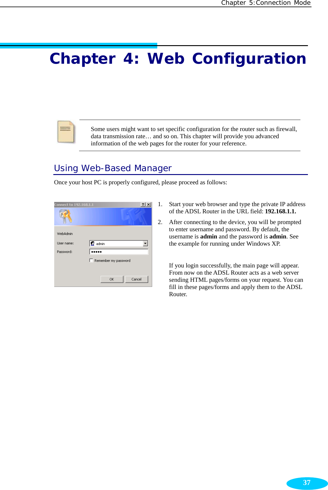 Chapter 5:Connection Mode  37Chapter 4: Web Configuration  Some users might want to set specific configuration for the router such as firewall, data transmission rate… and so on. This chapter will provide you advanced information of the web pages for the router for your reference.   Using Web-Based Manager Once your host PC is properly configured, please proceed as follows:  1. Start your web browser and type the private IP address of the ADSL Router in the URL field: 192.168.1.1. 2. After connecting to the device, you will be prompted to enter username and password. By default, the username is admin and the password is admin. See the example for running under Windows XP.  If you login successfully, the main page will appear. From now on the ADSL Router acts as a web server sending HTML pages/forms on your request. You can fill in these pages/forms and apply them to the ADSL Router. 