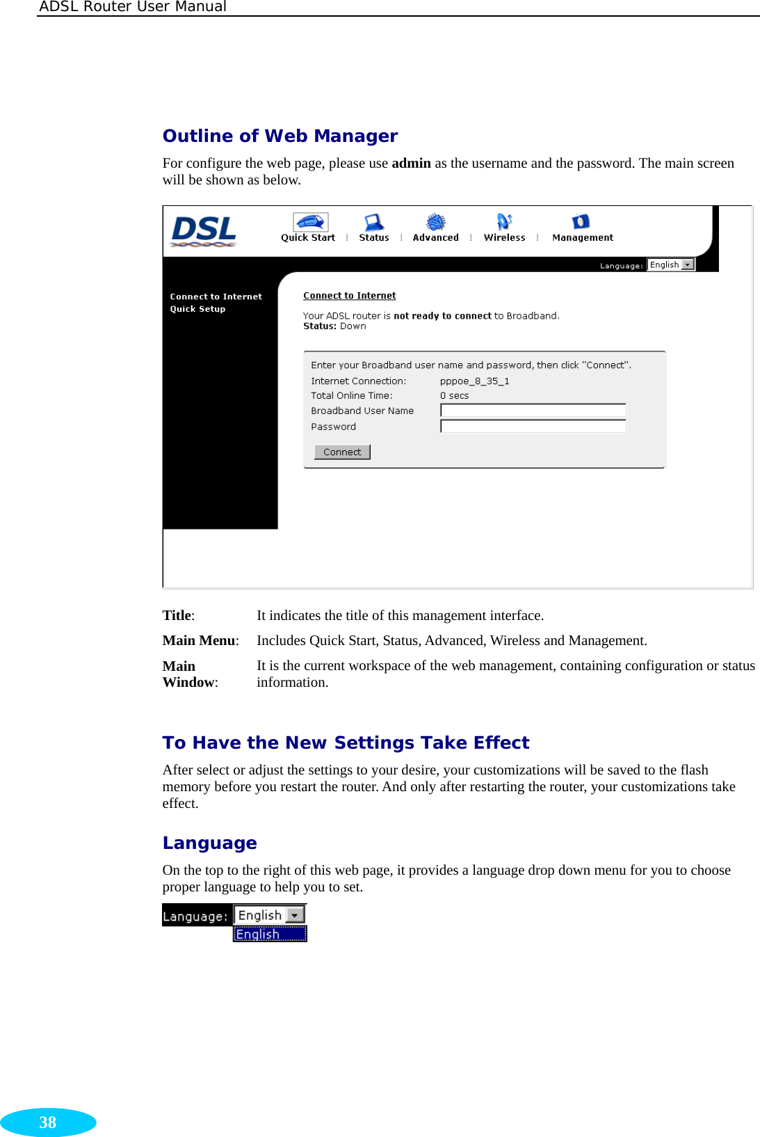 ADSL Router User Manual  38   Outline of Web Manager For configure the web page, please use admin as the username and the password. The main screen will be shown as below.  Title: It indicates the title of this management interface. Main Menu: Includes Quick Start, Status, Advanced, Wireless and Management. Main Window: It is the current workspace of the web management, containing configuration or status information.  To Have the New Settings Take Effect After select or adjust the settings to your desire, your customizations will be saved to the flash memory before you restart the router. And only after restarting the router, your customizations take effect. Language On the top to the right of this web page, it provides a language drop down menu for you to choose proper language to help you to set.    