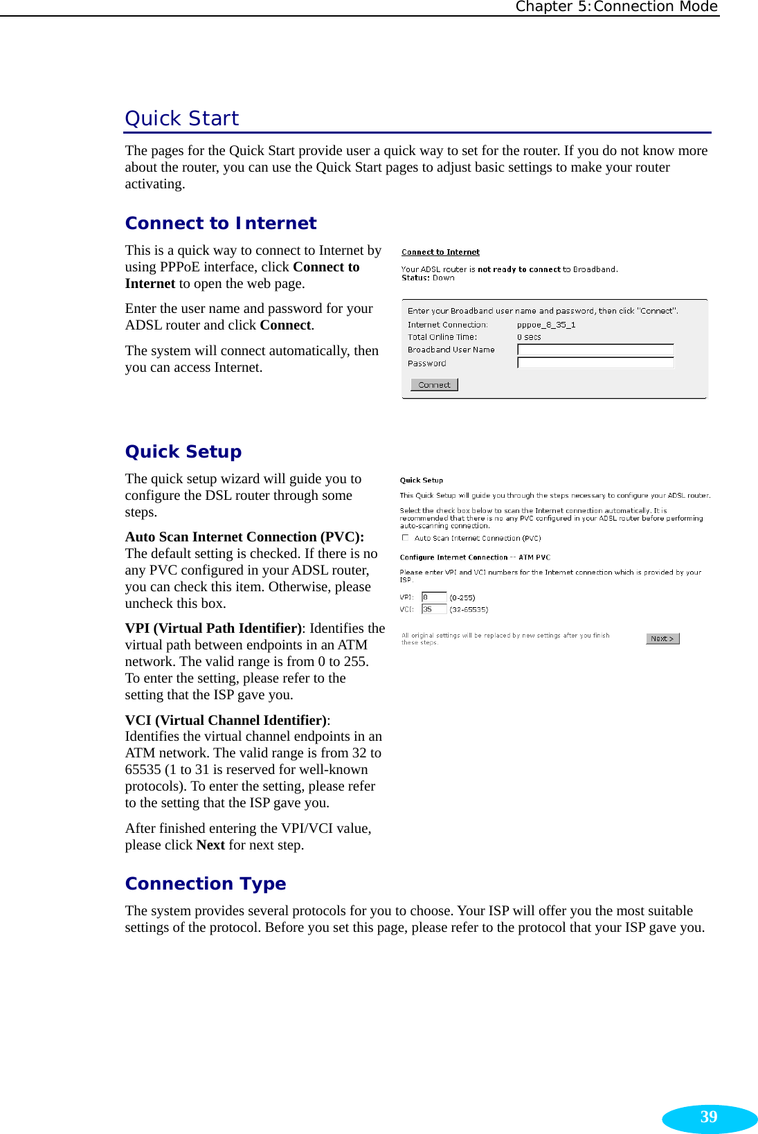 Chapter 5:Connection Mode  39Quick Start The pages for the Quick Start provide user a quick way to set for the router. If you do not know more about the router, you can use the Quick Start pages to adjust basic settings to make your router activating. Connect to Internet This is a quick way to connect to Internet by using PPPoE interface, click Connect to Internet to open the web page. Enter the user name and password for your ADSL router and click Connect. The system will connect automatically, then you can access Internet. Quick Setup The quick setup wizard will guide you to configure the DSL router through some steps. Auto Scan Internet Connection (PVC): The default setting is checked. If there is no any PVC configured in your ADSL router, you can check this item. Otherwise, please uncheck this box. VPI (Virtual Path Identifier): Identifies the virtual path between endpoints in an ATM network. The valid range is from 0 to 255. To enter the setting, please refer to the setting that the ISP gave you. VCI (Virtual Channel Identifier): Identifies the virtual channel endpoints in an ATM network. The valid range is from 32 to 65535 (1 to 31 is reserved for well-known protocols). To enter the setting, please refer to the setting that the ISP gave you. After finished entering the VPI/VCI value, please click Next for next step.  Connection Type The system provides several protocols for you to choose. Your ISP will offer you the most suitable settings of the protocol. Before you set this page, please refer to the protocol that your ISP gave you. 