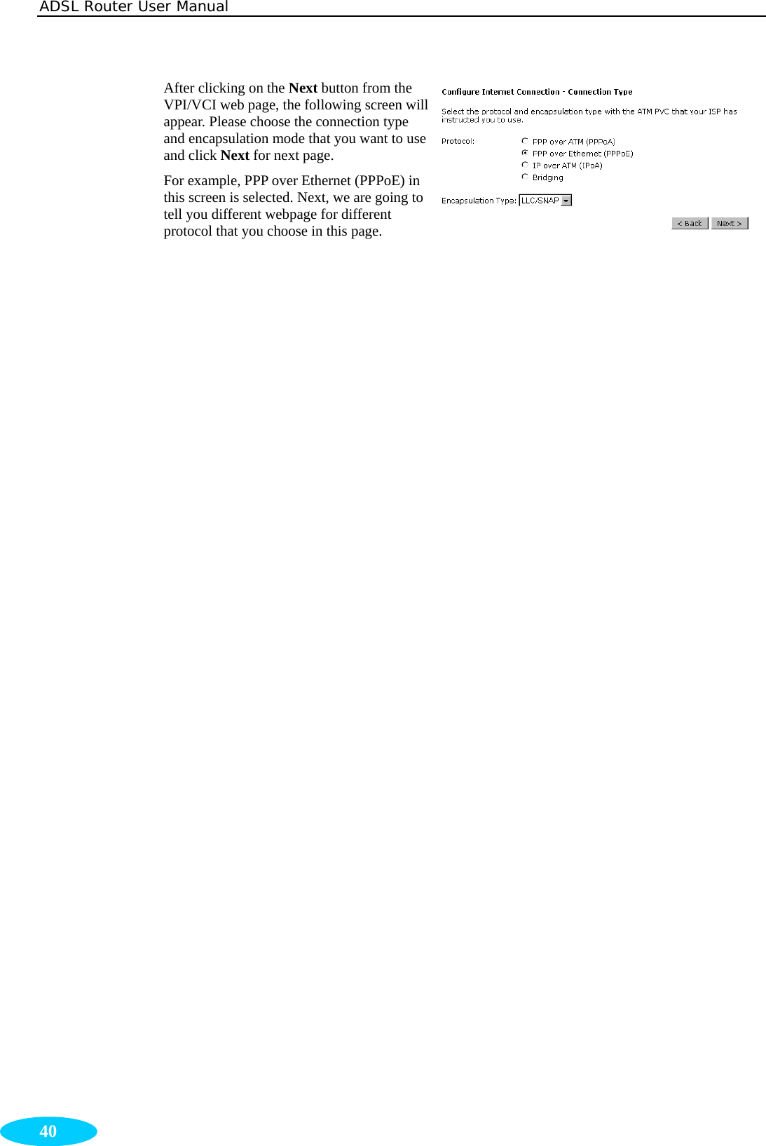 ADSL Router User Manual  40 After clicking on the Next button from the VPI/VCI web page, the following screen will appear. Please choose the connection type and encapsulation mode that you want to use and click Next for next page.   For example, PPP over Ethernet (PPPoE) in this screen is selected. Next, we are going to tell you different webpage for different protocol that you choose in this page. 
