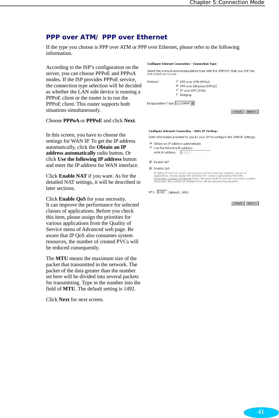 Chapter 5:Connection Mode  41PPP over ATM/ PPP over Ethernet If the type you choose is PPP over ATM or PPP over Ethernet, please refer to the following information. According to the ISP’s configuration on the server, you can choose PPPoE and PPPoA modes. If the ISP provides PPPoE service, the connection type selection will be decided as whether the LAN side device is running a PPPoE client or the router is to run the PPPoE client. This router supports both situations simultaneously. Choose PPPoA or PPPoE and click Next. In this screen, you have to choose the settings for WAN IP. To get the IP address automatically, click the Obtain an IP address automatically radio button. Or click Use the following IP address button and enter the IP address for WAN interface.Click Enable NAT if you want. As for the detailed NAT settings, it will be described in later sections. Click Enable QoS for your necessity.   It can improve the performance for selected classes of applications. Before you check this item, please assign the priorities for various applications from the Quality of Service menu of Advanced web page. Be aware that IP QoS also consumes system resources, the number of created PVCs will be reduced consequently.   The MTU means the maximum size of the packet that transmitted in the network. The packet of the data greater than the number set here will be divided into several packets for transmitting. Type in the number into the field of MTU. The default setting is 1492. Click Next for next screen. 