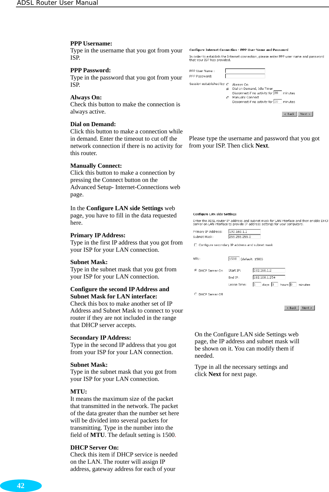 ADSL Router User Manual  42 PPP Username:   Type in the username that you got from your ISP. PPP Password:   Type in the password that you got from your ISP. Always On:     Check this button to make the connection is always active. Dial on Demand:   Click this button to make a connection while in demand. Enter the timeout to cut off the network connection if there is no activity for this router. Manually Connect:   Click this button to make a connection by pressing the Connect button on the Advanced Setup- Internet-Connections web page.  Please type the username and password that you got from your ISP. Then click Next.   In the Configure LAN side Settings web page, you have to fill in the data requested here. Primary IP Address:   Type in the first IP address that you got from your ISP for your LAN connection. Subnet Mask:   Type in the subnet mask that you got from your ISP for your LAN connection. Configure the second IP Address and Subnet Mask for LAN interface:   Check this box to make another set of IP Address and Subnet Mask to connect to your router if they are not included in the range that DHCP server accepts. Secondary IP Address:   Type in the second IP address that you got from your ISP for your LAN connection. Subnet Mask:   Type in the subnet mask that you got from your ISP for your LAN connection. MTU: It means the maximum size of the packet that transmitted in the network. The packet of the data greater than the number set here will be divided into several packets for transmitting. Type in the number into the field of MTU. The default setting is 1500. DHCP Server On:   Check this item if DHCP service is needed on the LAN. The router will assign IP address, gateway address for each of your   On the Configure LAN side Settings web page, the IP address and subnet mask will be shown on it. You can modify them if needed.  Type in all the necessary settings and click Next for next page. 