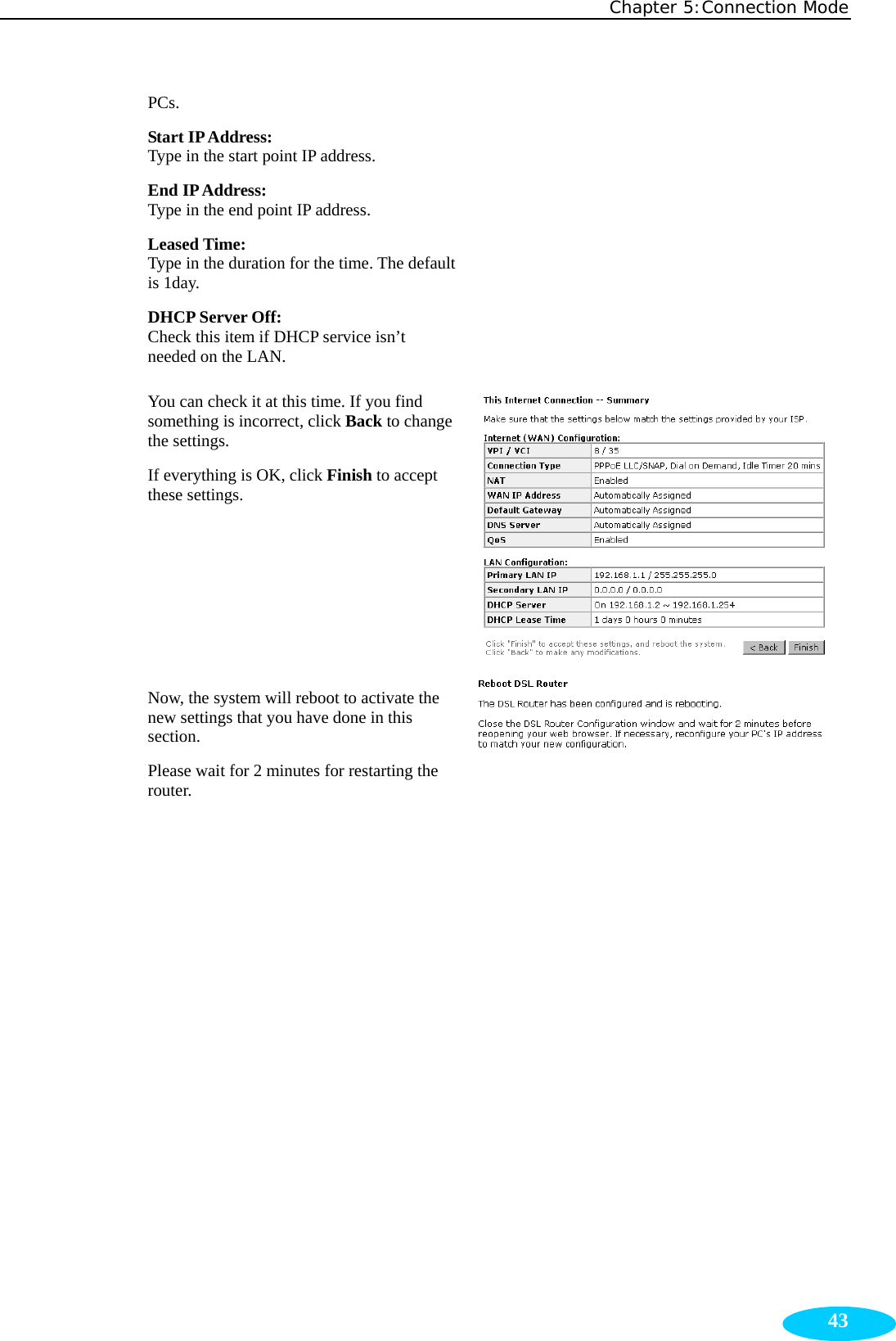 Chapter 5:Connection Mode  43PCs. Start IP Address:   Type in the start point IP address. End IP Address:  Type in the end point IP address. Leased Time:   Type in the duration for the time. The default is 1day. DHCP Server Off: Check this item if DHCP service isn’t needed on the LAN. You can check it at this time. If you find something is incorrect, click Back to change the settings.   If everything is OK, click Finish to accept these settings.      Now, the system will reboot to activate the new settings that you have done in this section. Please wait for 2 minutes for restarting the router.  