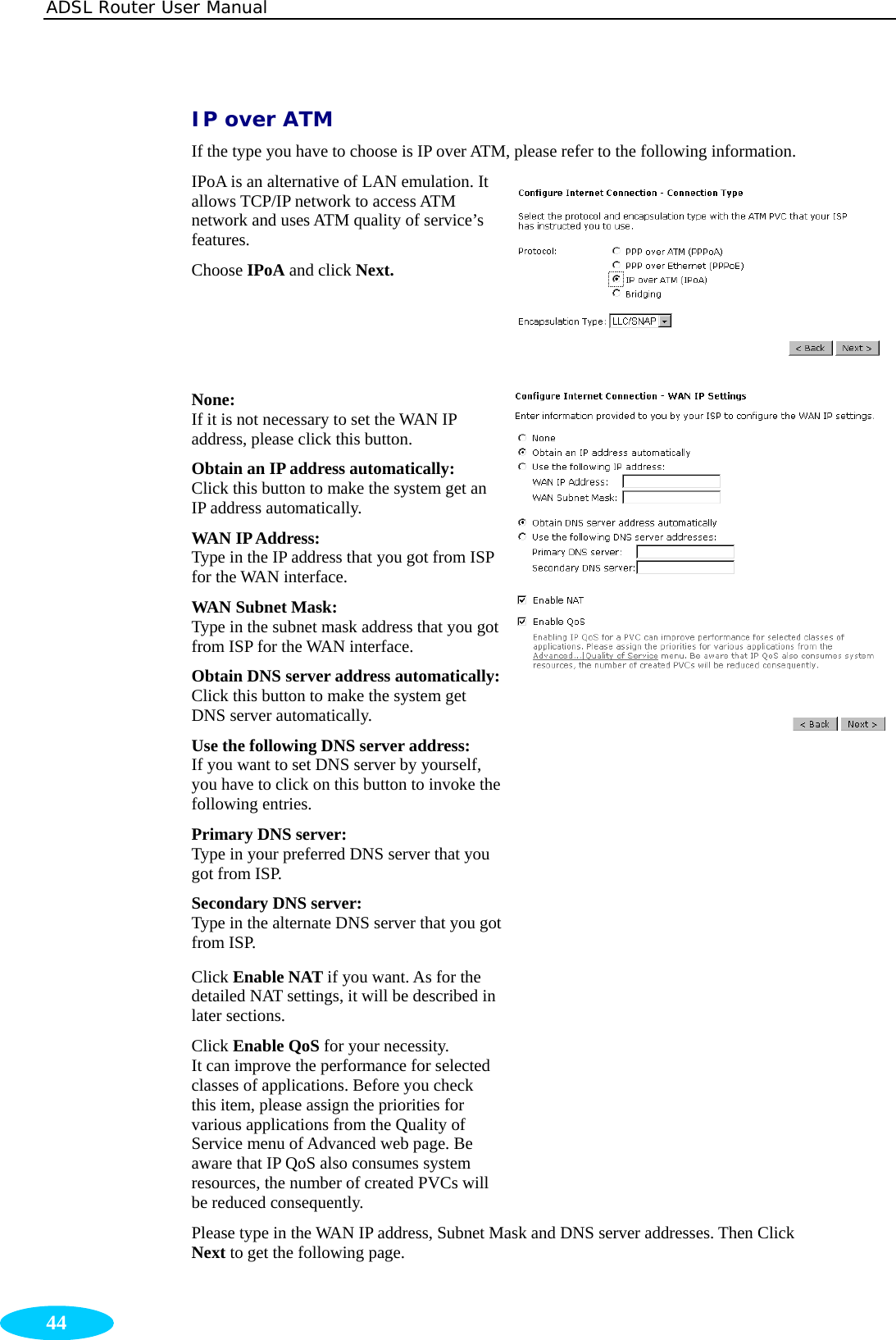 ADSL Router User Manual  44 IP over ATM  If the type you have to choose is IP over ATM, please refer to the following information. IPoA is an alternative of LAN emulation. It allows TCP/IP network to access ATM network and uses ATM quality of service’s features. Choose IPoA and click Next. None:  If it is not necessary to set the WAN IP address, please click this button. Obtain an IP address automatically:   Click this button to make the system get an IP address automatically. WAN IP Address:   Type in the IP address that you got from ISP for the WAN interface. WAN Subnet Mask:   Type in the subnet mask address that you got from ISP for the WAN interface. Obtain DNS server address automatically:Click this button to make the system get DNS server automatically. Use the following DNS server address: If you want to set DNS server by yourself, you have to click on this button to invoke thefollowing entries. Primary DNS server:     Type in your preferred DNS server that you got from ISP. Secondary DNS server:     Type in the alternate DNS server that you got from ISP. Click Enable NAT if you want. As for the detailed NAT settings, it will be described in later sections. Click Enable QoS for your necessity.   It can improve the performance for selected classes of applications. Before you check this item, please assign the priorities for various applications from the Quality of Service menu of Advanced web page. Be aware that IP QoS also consumes system resources, the number of created PVCs will be reduced consequently.  Please type in the WAN IP address, Subnet Mask and DNS server addresses. Then Click Next to get the following page. 