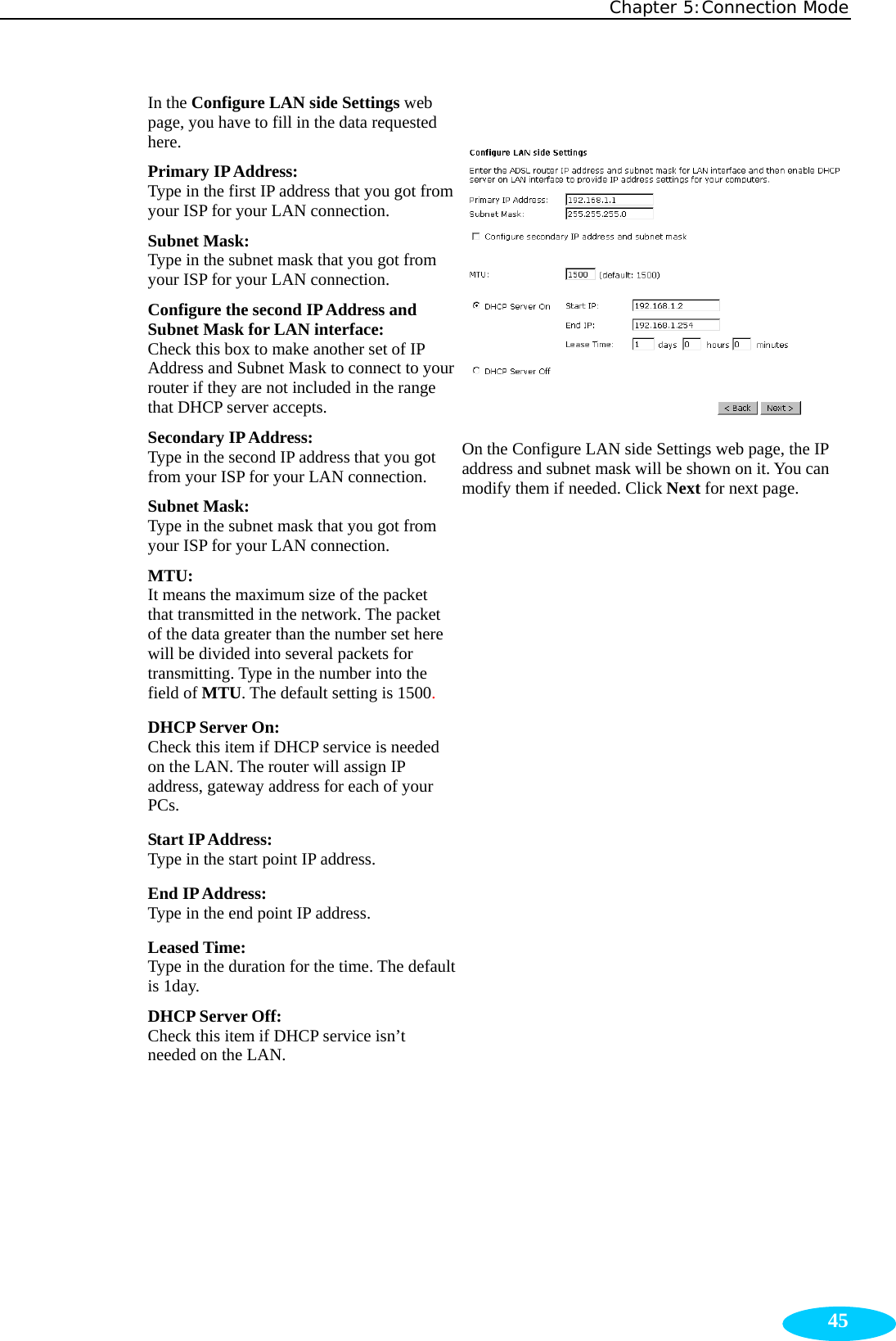 Chapter 5:Connection Mode  45In the Configure LAN side Settings web page, you have to fill in the data requested here. Primary IP Address:   Type in the first IP address that you got from your ISP for your LAN connection. Subnet Mask:   Type in the subnet mask that you got from your ISP for your LAN connection. Configure the second IP Address and Subnet Mask for LAN interface:   Check this box to make another set of IP Address and Subnet Mask to connect to your router if they are not included in the range that DHCP server accepts. Secondary IP Address:   Type in the second IP address that you got from your ISP for your LAN connection. Subnet Mask:   Type in the subnet mask that you got from your ISP for your LAN connection. MTU: It means the maximum size of the packet that transmitted in the network. The packet of the data greater than the number set here will be divided into several packets for transmitting. Type in the number into the field of MTU. The default setting is 1500. DHCP Server On:   Check this item if DHCP service is needed on the LAN. The router will assign IP address, gateway address for each of your PCs. Start IP Address:   Type in the start point IP address. End IP Address:  Type in the end point IP address. Leased Time:   Type in the duration for the time. The default is 1day. DHCP Server Off: Check this item if DHCP service isn’t needed on the LAN.   On the Configure LAN side Settings web page, the IP address and subnet mask will be shown on it. You can modify them if needed. Click Next for next page. 