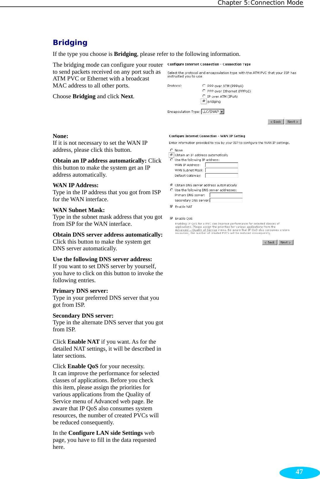 Chapter 5:Connection Mode  47Bridging If the type you choose is Bridging, please refer to the following information. The bridging mode can configure your router to send packets received on any port such as ATM PVC or Ethernet with a broadcast MAC address to all other ports. Choose Bridging and click Next. None:  If it is not necessary to set the WAN IP address, please click this button. Obtain an IP address automatically: Click this button to make the system get an IP address automatically. WAN IP Address:   Type in the IP address that you got from ISP for the WAN interface. WAN Subnet Mask:   Type in the subnet mask address that you got from ISP for the WAN interface. Obtain DNS server address automatically:Click this button to make the system get DNS server automatically. Use the following DNS server address: If you want to set DNS server by yourself, you have to click on this button to invoke the following entries. Primary DNS server:     Type in your preferred DNS server that you got from ISP. Secondary DNS server:     Type in the alternate DNS server that you got from ISP. Click Enable NAT if you want. As for the detailed NAT settings, it will be described in later sections. Click Enable QoS for your necessity.   It can improve the performance for selected classes of applications. Before you check this item, please assign the priorities for various applications from the Quality of Service menu of Advanced web page. Be aware that IP QoS also consumes system resources, the number of created PVCs will be reduced consequently. In the Configure LAN side Settings web page, you have to fill in the data requested here.  