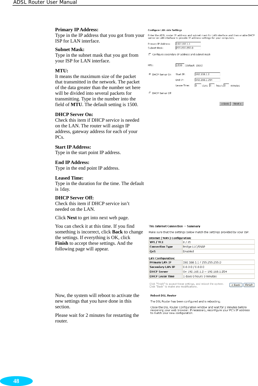 ADSL Router User Manual  48 Primary IP Address:   Type in the IP address that you got from your ISP for LAN interface. Subnet Mask:   Type in the subnet mask that you got from your ISP for LAN interface. MTU: It means the maximum size of the packet that transmitted in the network. The packet of the data greater than the number set here will be divided into several packets for transmitting. Type in the number into the field of MTU. The default setting is 1500. DHCP Server On:   Check this item if DHCP service is needed on the LAN. The router will assign IP address, gateway address for each of your PCs. Start IP Address:   Type in the start point IP address. End IP Address:  Type in the end point IP address. Leased Time:   Type in the duration for the time. The default is 1day. DHCP Server Off: Check this item if DHCP service isn’t needed on the LAN. Click Next to get into next web page. You can check it at this time. If you find something is incorrect, click Back to change the settings. If everything is OK, click Finish to accept these settings. And the following page will appear. Now, the system will reboot to activate the new settings that you have done in this section. Please wait for 2 minutes for restarting the router. 