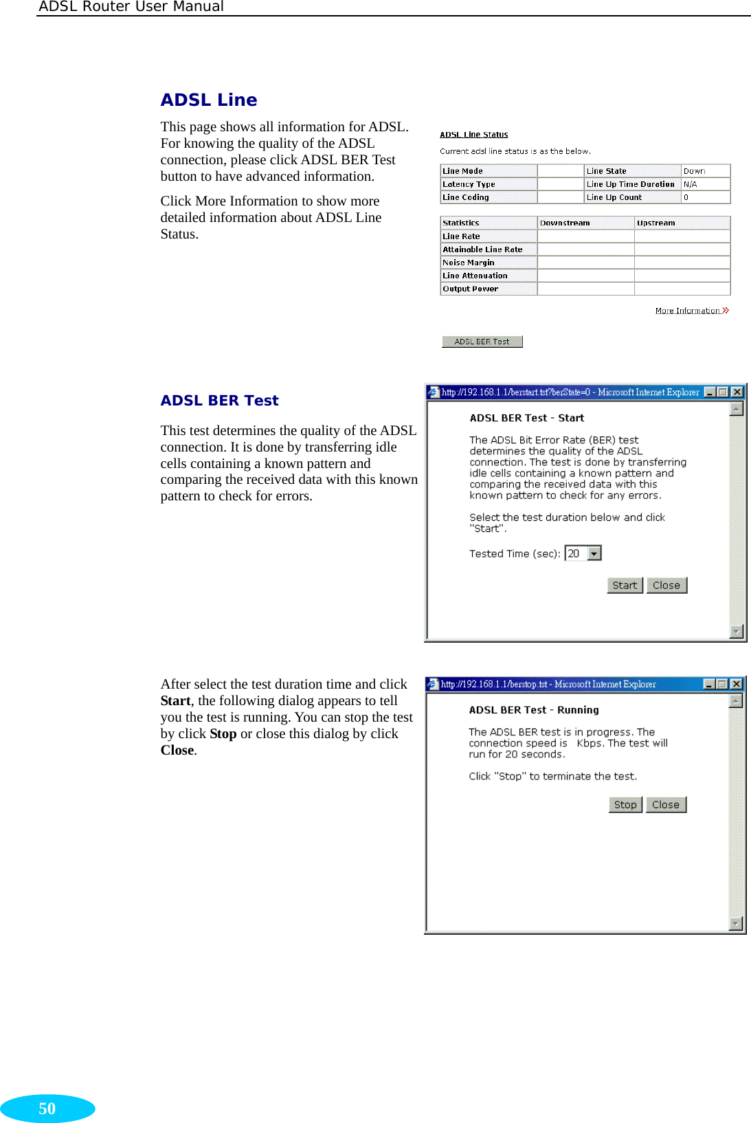 ADSL Router User Manual  50 ADSL Line This page shows all information for ADSL. For knowing the quality of the ADSL connection, please click ADSL BER Test button to have advanced information. Click More Information to show more detailed information about ADSL Line Status. ADSL BER Test This test determines the quality of the ADSL connection. It is done by transferring idle cells containing a known pattern and comparing the received data with this known pattern to check for errors.  After select the test duration time and click Start, the following dialog appears to tell you the test is running. You can stop the test by click Stop or close this dialog by click Close.               