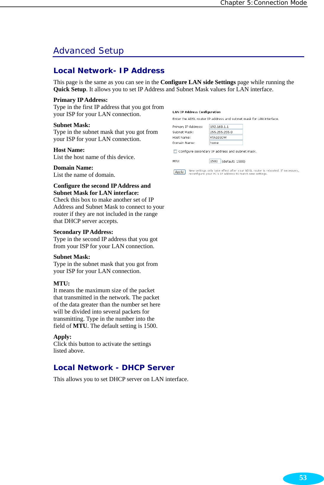 Chapter 5:Connection Mode  53Advanced Setup Local Network- IP Address This page is the same as you can see in the Configure LAN side Settings page while running the Quick Setup. It allows you to set IP Address and Subnet Mask values for LAN interface. Primary IP Address:   Type in the first IP address that you got from your ISP for your LAN connection. Subnet Mask:   Type in the subnet mask that you got from your ISP for your LAN connection. Host Name: List the host name of this device. Domain Name: List the name of domain. Configure the second IP Address and Subnet Mask for LAN interface:   Check this box to make another set of IP Address and Subnet Mask to connect to your router if they are not included in the range that DHCP server accepts. Secondary IP Address:   Type in the second IP address that you got from your ISP for your LAN connection. Subnet Mask:   Type in the subnet mask that you got from your ISP for your LAN connection.  MTU: It means the maximum size of the packet that transmitted in the network. The packet of the data greater than the number set here will be divided into several packets for transmitting. Type in the number into the field of MTU. The default setting is 1500. Apply:  Click this button to activate the settings listed above.  Local Network - DHCP Server This allows you to set DHCP server on LAN interface. 