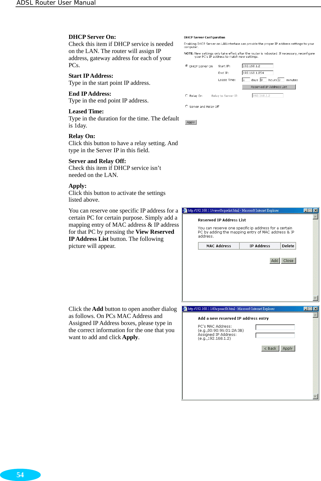 ADSL Router User Manual  54 DHCP Server On: Check this item if DHCP service is needed on the LAN. The router will assign IP address, gateway address for each of your PCs. Start IP Address:   Type in the start point IP address. End IP Address:  Type in the end point IP address. Leased Time:   Type in the duration for the time. The default is 1day. Relay On: Click this button to have a relay setting. And type in the Server IP in this field. Server and Relay Off: Check this item if DHCP service isn’t needed on the LAN. Apply:  Click this button to activate the settings listed above. You can reserve one specific IP address for a certain PC for certain purpose. Simply add a mapping entry of MAC address &amp; IP address for that PC by pressing the View Reserved IP Address List button. The following picture will appear. Click the Add button to open another dialog as follows. On PCs MAC Address and Assigned IP Address boxes, please type in the correct information for the one that you want to add and click Apply. 