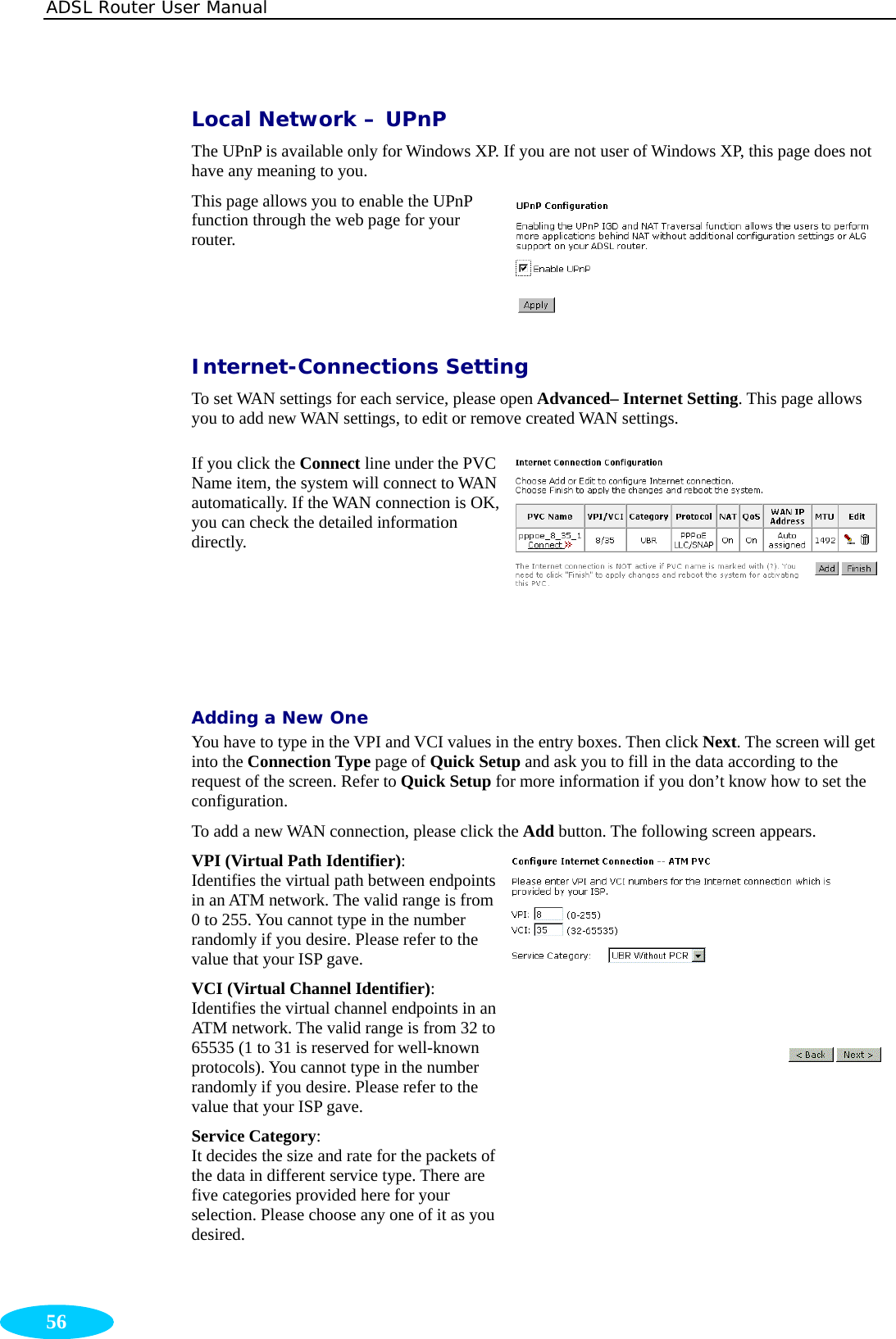 ADSL Router User Manual  56 Local Network – UPnP The UPnP is available only for Windows XP. If you are not user of Windows XP, this page does not have any meaning to you. This page allows you to enable the UPnP function through the web page for your router. Internet-Connections Setting To set WAN settings for each service, please open Advanced– Internet Setting. This page allows you to add new WAN settings, to edit or remove created WAN settings. If you click the Connect line under the PVC Name item, the system will connect to WAN automatically. If the WAN connection is OK, you can check the detailed information directly.  Adding a New One You have to type in the VPI and VCI values in the entry boxes. Then click Next. The screen will get into the Connection Type page of Quick Setup and ask you to fill in the data according to the request of the screen. Refer to Quick Setup for more information if you don’t know how to set the configuration. To add a new WAN connection, please click the Add button. The following screen appears. VPI (Virtual Path Identifier):  Identifies the virtual path between endpoints in an ATM network. The valid range is from 0 to 255. You cannot type in the number randomly if you desire. Please refer to the value that your ISP gave. VCI (Virtual Channel Identifier): Identifies the virtual channel endpoints in an ATM network. The valid range is from 32 to 65535 (1 to 31 is reserved for well-known protocols). You cannot type in the number randomly if you desire. Please refer to the value that your ISP gave. Service Category:  It decides the size and rate for the packets of the data in different service type. There are five categories provided here for your selection. Please choose any one of it as you desired.  