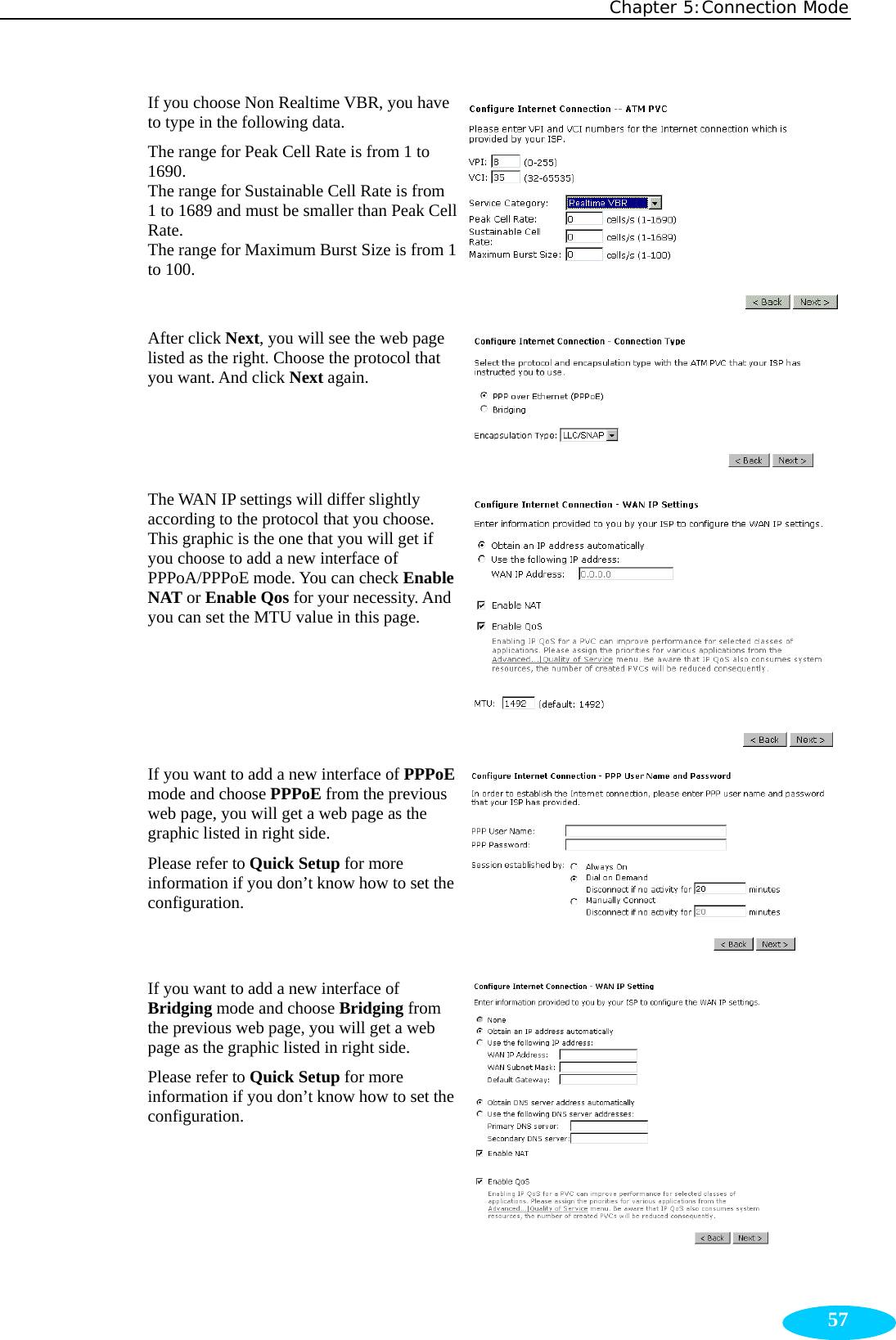 Chapter 5:Connection Mode  57If you choose Non Realtime VBR, you have to type in the following data. The range for Peak Cell Rate is from 1 to 1690. The range for Sustainable Cell Rate is from 1 to 1689 and must be smaller than Peak Cell Rate. The range for Maximum Burst Size is from 1 to 100. After click Next, you will see the web page listed as the right. Choose the protocol that you want. And click Next again. The WAN IP settings will differ slightly according to the protocol that you choose. This graphic is the one that you will get if you choose to add a new interface of PPPoA/PPPoE mode. You can check Enable NAT or Enable Qos for your necessity. And you can set the MTU value in this page. If you want to add a new interface of PPPoE mode and choose PPPoE from the previous web page, you will get a web page as the graphic listed in right side. Please refer to Quick Setup for more information if you don’t know how to set the configuration. If you want to add a new interface of Bridging mode and choose Bridging from the previous web page, you will get a web page as the graphic listed in right side. Please refer to Quick Setup for more information if you don’t know how to set the configuration.  