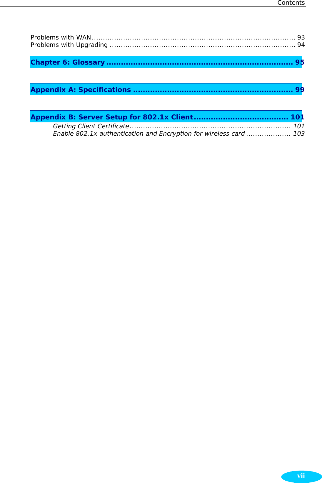 Contents  viiProblems with WAN........................................................................................... 93 Problems with Upgrading ................................................................................... 94 Chapter 6: Glossary ............................................................................. 95  Appendix A: Specifications .................................................................. 99  Appendix B: Server Setup for 802.1x Client....................................... 101 Getting Client Certificate........................................................................ 101 Enable 802.1x authentication and Encryption for wireless card .................... 103        