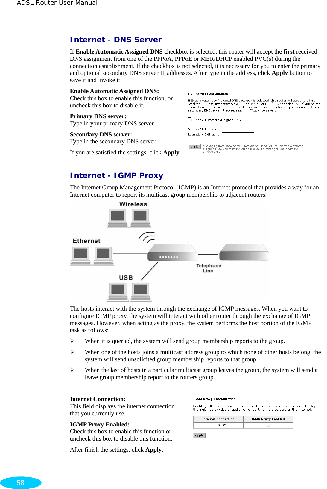 ADSL Router User Manual  58 Internet - DNS Server If Enable Automatic Assigned DNS checkbox is selected, this router will accept the first received DNS assignment from one of the PPPoA, PPPoE or MER/DHCP enabled PVC(s) during the connection establishment. If the checkbox is not selected, it is necessary for you to enter the primary and optional secondary DNS server IP addresses. After type in the address, click Apply button to save it and invoke it. Enable Automatic Assigned DNS:   Check this box to enable this function, or uncheck this box to disable it. Primary DNS server:       Type in your primary DNS server. Secondary DNS server:   Type in the secondary DNS server. If you are satisfied the settings, click Apply.Internet - IGMP Proxy The Internet Group Management Protocol (IGMP) is an Internet protocol that provides a way for an Internet computer to report its multicast group membership to adjacent routers.  The hosts interact with the system through the exchange of IGMP messages. When you want to configure IGMP proxy, the system will interact with other router through the exchange of IGMP messages. However, when acting as the proxy, the system performs the host portion of the IGMP task as follows: ¾ When it is queried, the system will send group membership reports to the group.   ¾ When one of the hosts joins a multicast address group to which none of other hosts belong, the system will send unsolicited group membership reports to that group. ¾ When the last of hosts in a particular multicast group leaves the group, the system will send a leave group membership report to the routers group.  Internet Connection: This field displays the internet connection that you currently use. IGMP Proxy Enabled: Check this box to enable this function or uncheck this box to disable this function. After finish the settings, click Apply.  