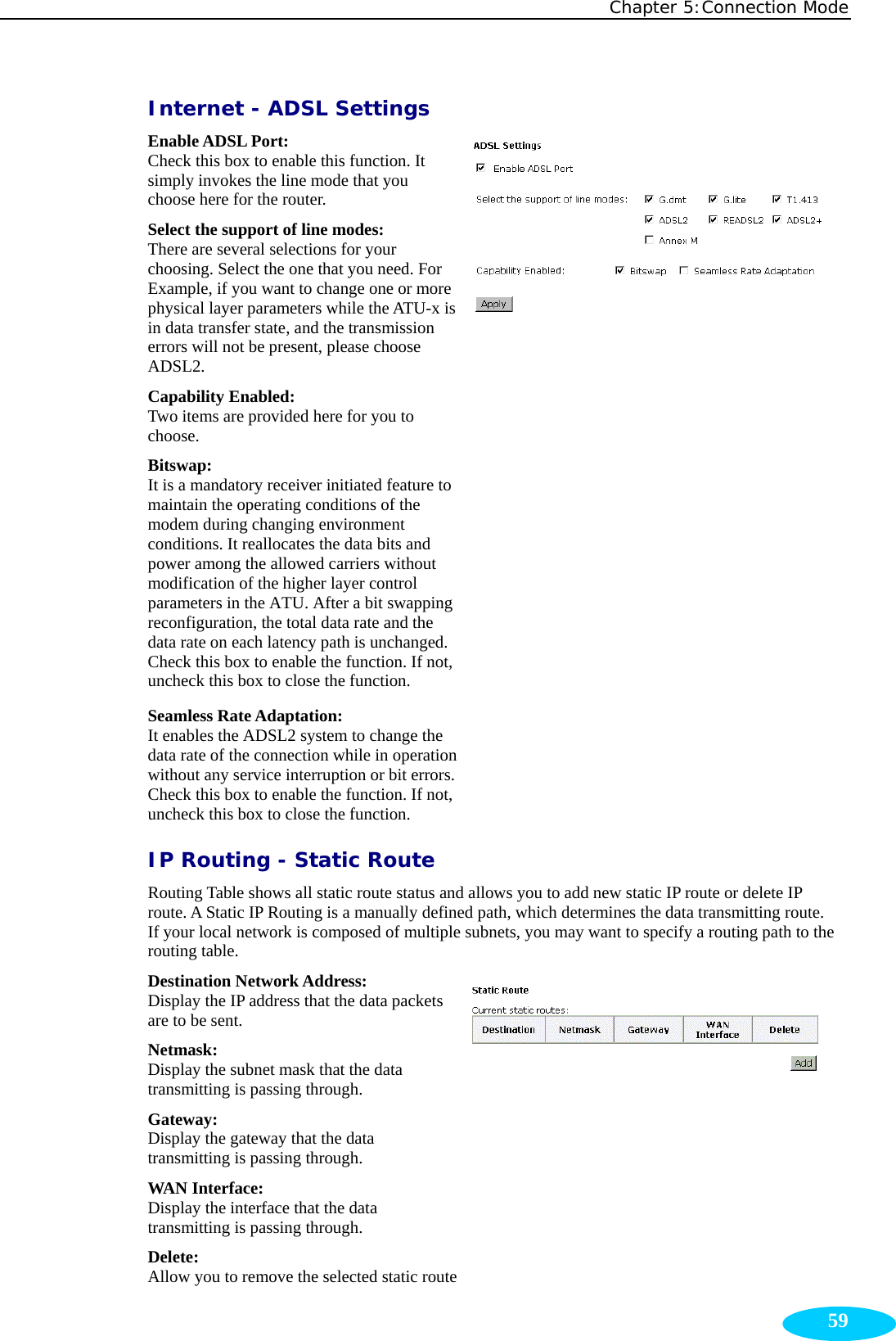 Chapter 5:Connection Mode  59Internet - ADSL Settings Enable ADSL Port: Check this box to enable this function. It simply invokes the line mode that you choose here for the router. Select the support of line modes:  There are several selections for your choosing. Select the one that you need. For Example, if you want to change one or more physical layer parameters while the ATU-x is in data transfer state, and the transmission errors will not be present, please choose ADSL2. Capability Enabled: Two items are provided here for you to choose. Bitswap: It is a mandatory receiver initiated feature to maintain the operating conditions of the modem during changing environment conditions. It reallocates the data bits and power among the allowed carriers without modification of the higher layer control parameters in the ATU. After a bit swapping reconfiguration, the total data rate and the data rate on each latency path is unchanged. Check this box to enable the function. If not, uncheck this box to close the function. Seamless Rate Adaptation: It enables the ADSL2 system to change the data rate of the connection while in operation without any service interruption or bit errors. Check this box to enable the function. If not, uncheck this box to close the function. IP Routing - Static Route Routing Table shows all static route status and allows you to add new static IP route or delete IP route. A Static IP Routing is a manually defined path, which determines the data transmitting route. If your local network is composed of multiple subnets, you may want to specify a routing path to the routing table. Destination Network Address:   Display the IP address that the data packets are to be sent. Netmask:  Display the subnet mask that the data transmitting is passing through. Gateway:  Display the gateway that the data transmitting is passing through. WAN Interface:   Display the interface that the data transmitting is passing through. Delete:  Allow you to remove the selected static route 