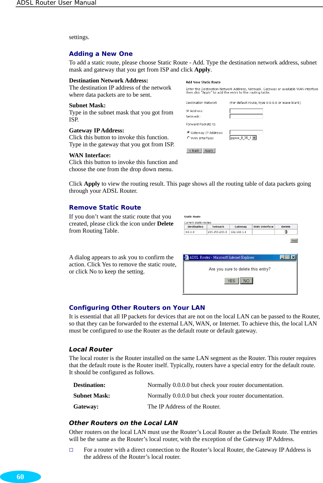 ADSL Router User Manual  60 settings. Adding a New One To add a static route, please choose Static Route - Add. Type the destination network address, subnet mask and gateway that you get from ISP and click Apply. Destination Network Address:   The destination IP address of the network where data packets are to be sent. Subnet Mask:   Type in the subnet mask that you got from ISP. Gateway IP Address:   Click this button to invoke this function. Type in the gateway that you got from ISP. WAN Interface:   Click this button to invoke this function and choose the one from the drop down menu. Click Apply to view the routing result. This page shows all the routing table of data packets going through your ADSL Router.   Remove Static Route If you don’t want the static route that you created, please click the icon under Delete from Routing Table.    A dialog appears to ask you to confirm the action. Click Yes to remove the static route, or click No to keep the setting.  Configuring Other Routers on Your LAN It is essential that all IP packets for devices that are not on the local LAN can be passed to the Router, so that they can be forwarded to the external LAN, WAN, or Internet. To achieve this, the local LAN must be configured to use the Router as the default route or default gateway. Local Router The local router is the Router installed on the same LAN segment as the Router. This router requires that the default route is the Router itself. Typically, routers have a special entry for the default route. It should be configured as follows. Destination:  Normally 0.0.0.0 but check your router documentation. Subnet Mask:  Normally 0.0.0.0 but check your router documentation. Gateway:  The IP Address of the Router. Other Routers on the Local LAN Other routers on the local LAN must use the Router’s Local Router as the Default Route. The entries will be the same as the Router’s local router, with the exception of the Gateway IP Address.  For a router with a direct connection to the Router’s local Router, the Gateway IP Address is the address of the Router’s local router. 