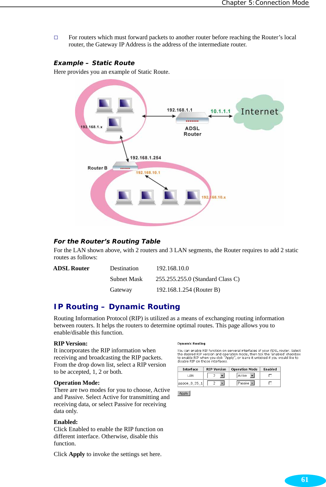 Chapter 5:Connection Mode  61 For routers which must forward packets to another router before reaching the Router’s local router, the Gateway IP Address is the address of the intermediate router. Example – Static Route Here provides you an example of Static Route.  For the Router’s Routing Table For the LAN shown above, with 2 routers and 3 LAN segments, the Router requires to add 2 static routes as follows: ADSL Router    Destination      192.168.10.0 Subnet Mask  255.255.255.0 (Standard Class C) Gateway       192.168.1.254 (Router B) IP Routing – Dynamic Routing Routing Information Protocol (RIP) is utilized as a means of exchanging routing information between routers. It helps the routers to determine optimal routes. This page allows you to enable/disable this function. RIP Version:  It incorporates the RIP information when receiving and broadcasting the RIP packets. From the drop down list, select a RIP version to be accepted, 1, 2 or both. Operation Mode:   There are two modes for you to choose, Active and Passive. Select Active for transmitting and receiving data, or select Passive for receiving data only.   Enabled:  Click Enabled to enable the RIP function on different interface. Otherwise, disable this function. Click Apply to invoke the settings set here. 