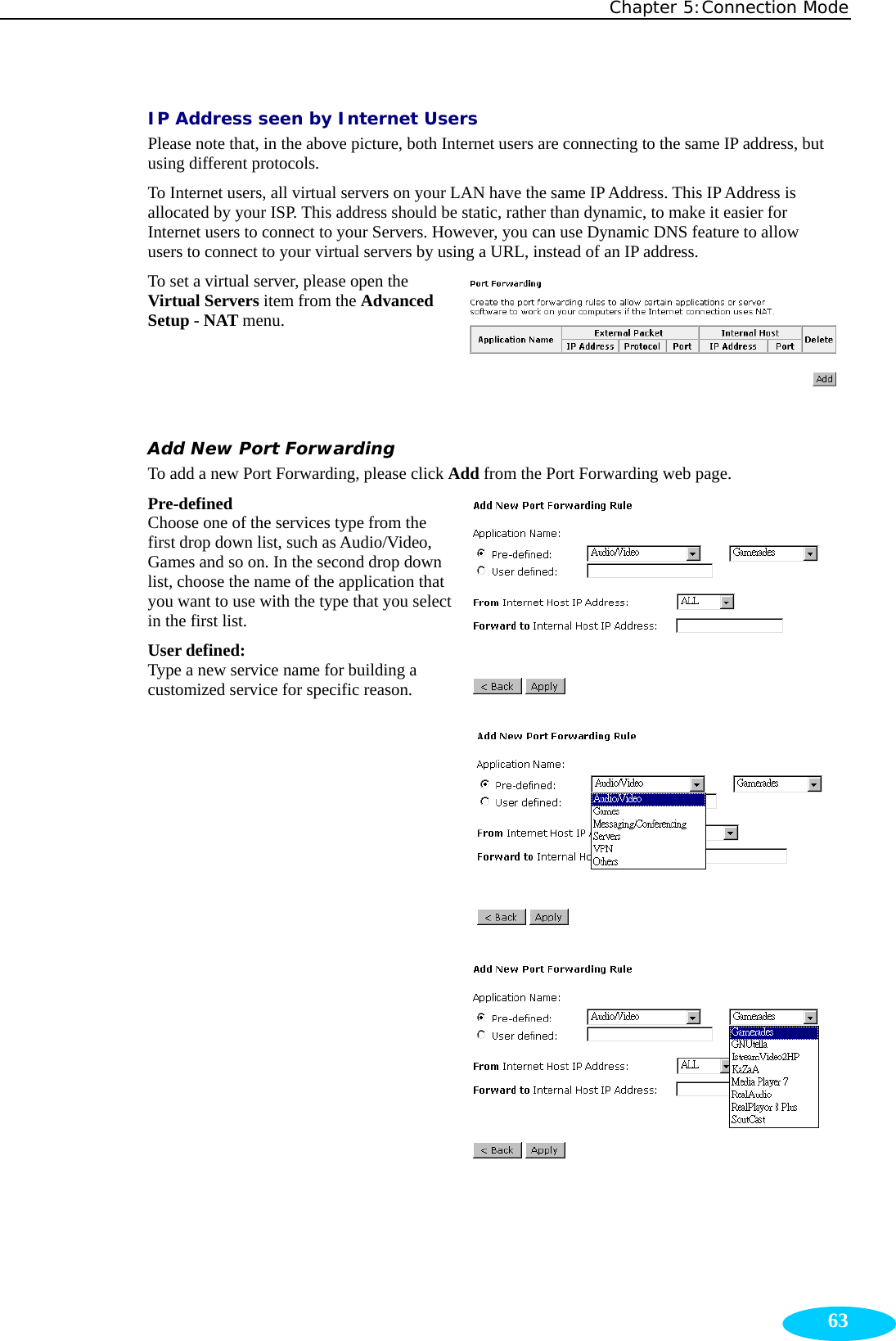 Chapter 5:Connection Mode  63IP Address seen by Internet Users Please note that, in the above picture, both Internet users are connecting to the same IP address, but using different protocols.   To Internet users, all virtual servers on your LAN have the same IP Address. This IP Address is allocated by your ISP. This address should be static, rather than dynamic, to make it easier for Internet users to connect to your Servers. However, you can use Dynamic DNS feature to allow users to connect to your virtual servers by using a URL, instead of an IP address. To set a virtual server, please open the Virtual Servers item from the Advanced Setup - NAT menu. Add New Port Forwarding To add a new Port Forwarding, please click Add from the Port Forwarding web page. Pre-defined Choose one of the services type from the first drop down list, such as Audio/Video, Games and so on. In the second drop down list, choose the name of the application that you want to use with the type that you select in the first list. User defined:   Type a new service name for building a customized service for specific reason.              