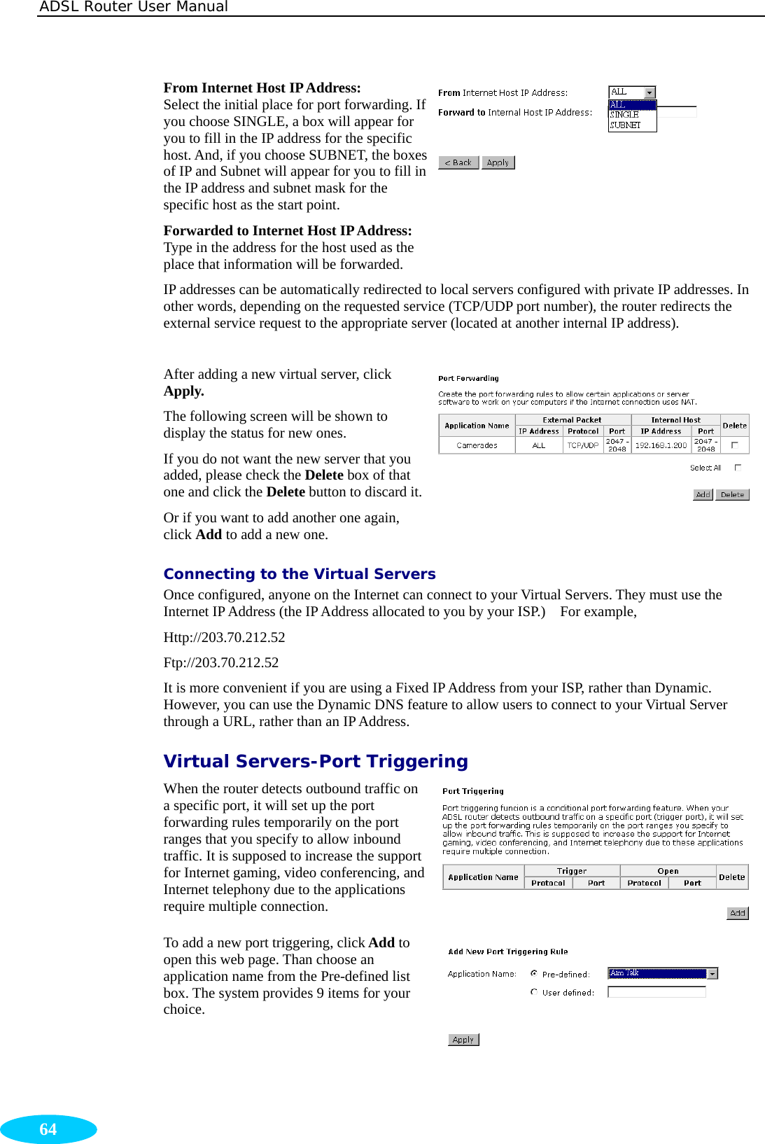 ADSL Router User Manual  64 From Internet Host IP Address: Select the initial place for port forwarding. If you choose SINGLE, a box will appear for you to fill in the IP address for the specific host. And, if you choose SUBNET, the boxes of IP and Subnet will appear for you to fill in the IP address and subnet mask for the specific host as the start point. Forwarded to Internet Host IP Address: Type in the address for the host used as the place that information will be forwarded.  IP addresses can be automatically redirected to local servers configured with private IP addresses. In other words, depending on the requested service (TCP/UDP port number), the router redirects the external service request to the appropriate server (located at another internal IP address).  After adding a new virtual server, click Apply.  The following screen will be shown to display the status for new ones. If you do not want the new server that you added, please check the Delete box of that one and click the Delete button to discard it.Or if you want to add another one again, click Add to add a new one. Connecting to the Virtual Servers Once configured, anyone on the Internet can connect to your Virtual Servers. They must use the Internet IP Address (the IP Address allocated to you by your ISP.)    For example, Http://203.70.212.52  Ftp://203.70.212.52  It is more convenient if you are using a Fixed IP Address from your ISP, rather than Dynamic. However, you can use the Dynamic DNS feature to allow users to connect to your Virtual Server through a URL, rather than an IP Address. Virtual Servers-Port Triggering When the router detects outbound traffic on a specific port, it will set up the port forwarding rules temporarily on the port ranges that you specify to allow inbound traffic. It is supposed to increase the support for Internet gaming, video conferencing, and Internet telephony due to the applications require multiple connection. To add a new port triggering, click Add to open this web page. Than choose an application name from the Pre-defined list box. The system provides 9 items for your choice.  