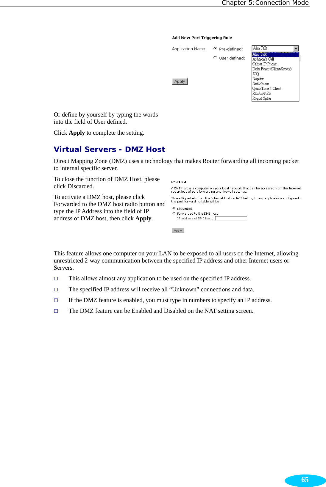 Chapter 5:Connection Mode  65 Or define by yourself by typing the words into the field of User defined. Click Apply to complete the setting.  Virtual Servers - DMZ Host Direct Mapping Zone (DMZ) uses a technology that makes Router forwarding all incoming packet to internal specific server. To close the function of DMZ Host, please click Discarded.   To activate a DMZ host, please click Forwarded to the DMZ host radio button and type the IP Address into the field of IP address of DMZ host, then click Apply. This feature allows one computer on your LAN to be exposed to all users on the Internet, allowing unrestricted 2-way communication between the specified IP address and other Internet users or Servers.  This allows almost any application to be used on the specified IP address.  The specified IP address will receive all “Unknown” connections and data.  If the DMZ feature is enabled, you must type in numbers to specify an IP address.  The DMZ feature can be Enabled and Disabled on the NAT setting screen. 