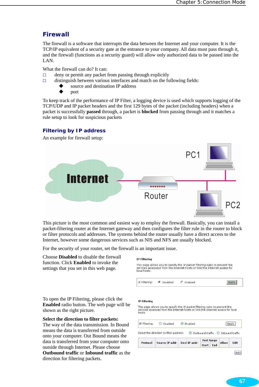 Chapter 5:Connection Mode  67Firewall The firewall is a software that interrupts the data between the Internet and your computer. It is the TCP/IP equivalent of a security gate at the entrance to your company. All data must pass through it, and the firewall (functions as a security guard) will allow only authorized data to be passed into the LAN. What the firewall can do? It can:    deny or permit any packet from passing through explicitly  distinguish between various interfaces and match on the following fields:    source and destination IP address    port To keep track of the performance of IP Filter, a logging device is used which supports logging of the TCP/UDP and IP packet headers and the first 129 bytes of the packet (including headers) when a packet is successfully passed through, a packet is blocked from passing through and it matches a rule setup to look for suspicious packets   Filtering by IP address An example for firewall setup:  This picture is the most common and easiest way to employ the firewall. Basically, you can install a packet-filtering router at the Internet gateway and then configures the filter rule in the router to block or filter protocols and addresses. The systems behind the router usually have a direct access to the Internet, however some dangerous services such as NIS and NFS are usually blocked. For the security of your router, set the firewall is an important issue.   Choose Disabled to disable the firewall function. Click Enabled to invoke the settings that you set in this web page. To open the IP Filtering, please click the Enabled radio button. The web page will be shown as the right picture. Select the direction to filter packets: The way of the data transmission. In Bound means the data is transferred from outside onto your computer. Out Bound means the data is transferred from your computer onto outside through Internet. Please choose Outbound traffic or Inbound traffic as the direction for filtering packets. 