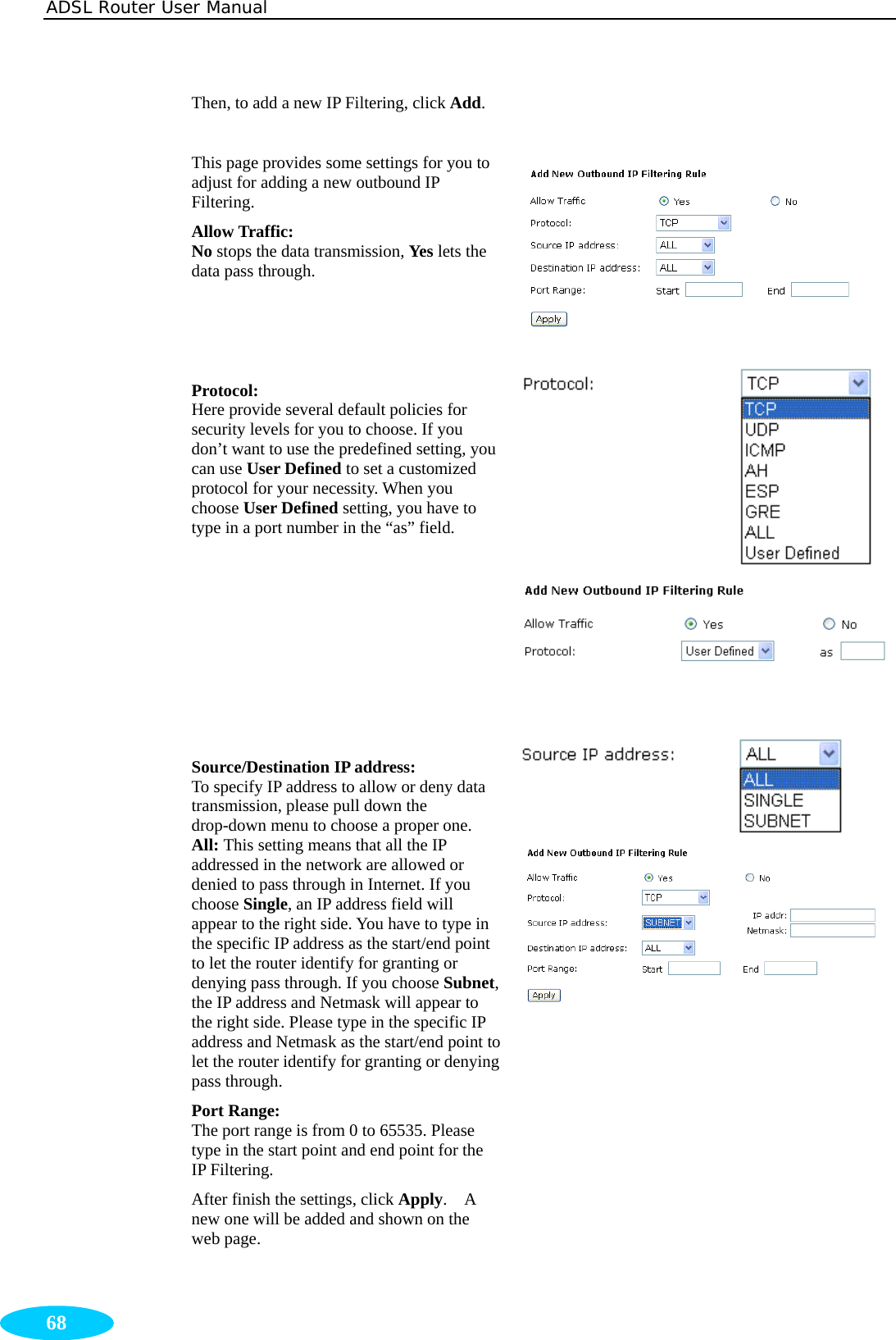 ADSL Router User Manual  68 Then, to add a new IP Filtering, click Add.  This page provides some settings for you to adjust for adding a new outbound IP Filtering. Allow Traffic:  No stops the data transmission, Yes lets the data pass through.    Protocol:  Here provide several default policies for security levels for you to choose. If you don’t want to use the predefined setting, you can use User Defined to set a customized protocol for your necessity. When you choose User Defined setting, you have to type in a port number in the “as” field.        Source/Destination IP address: To specify IP address to allow or deny data transmission, please pull down the drop-down menu to choose a proper one. All: This setting means that all the IP addressed in the network are allowed or denied to pass through in Internet. If you choose Single, an IP address field will appear to the right side. You have to type in the specific IP address as the start/end point to let the router identify for granting or denying pass through. If you choose Subnet, the IP address and Netmask will appear to the right side. Please type in the specific IP address and Netmask as the start/end point to let the router identify for granting or denying pass through. Port Range:   The port range is from 0 to 65535. Please type in the start point and end point for the IP Filtering. After finish the settings, click Apply.  A new one will be added and shown on the web page.      