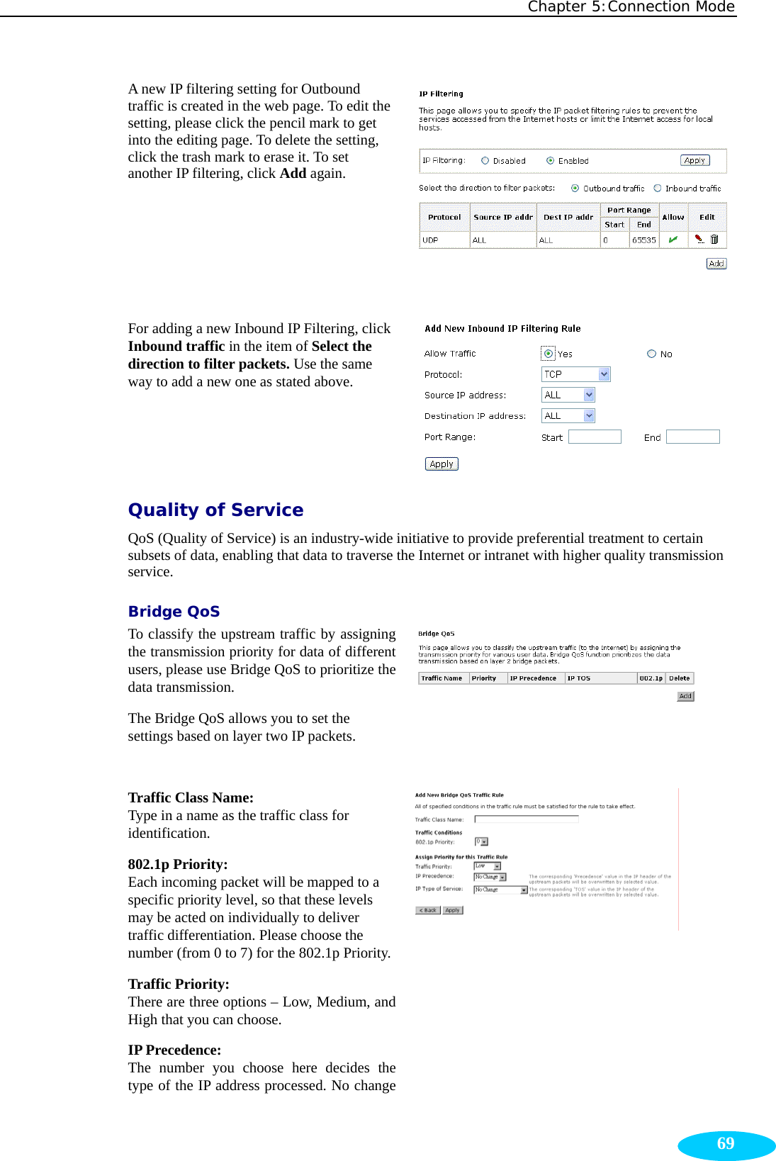 Chapter 5:Connection Mode  69A new IP filtering setting for Outbound traffic is created in the web page. To edit the setting, please click the pencil mark to get into the editing page. To delete the setting, click the trash mark to erase it. To set another IP filtering, click Add again.  For adding a new Inbound IP Filtering, click Inbound traffic in the item of Select the direction to filter packets. Use the same way to add a new one as stated above.  Quality of Service QoS (Quality of Service) is an industry-wide initiative to provide preferential treatment to certain subsets of data, enabling that data to traverse the Internet or intranet with higher quality transmission service.  Bridge QoS To classify the upstream traffic by assigning the transmission priority for data of different users, please use Bridge QoS to prioritize the data transmission. The Bridge QoS allows you to set the settings based on layer two IP packets.   Traffic Class Name: Type in a name as the traffic class for identification. 802.1p Priority: Each incoming packet will be mapped to a specific priority level, so that these levels may be acted on individually to deliver traffic differentiation. Please choose the number (from 0 to 7) for the 802.1p Priority.Traffic Priority: There are three options – Low, Medium, and High that you can choose.   IP Precedence: The number you choose here decides the type of the IP address processed. No change  