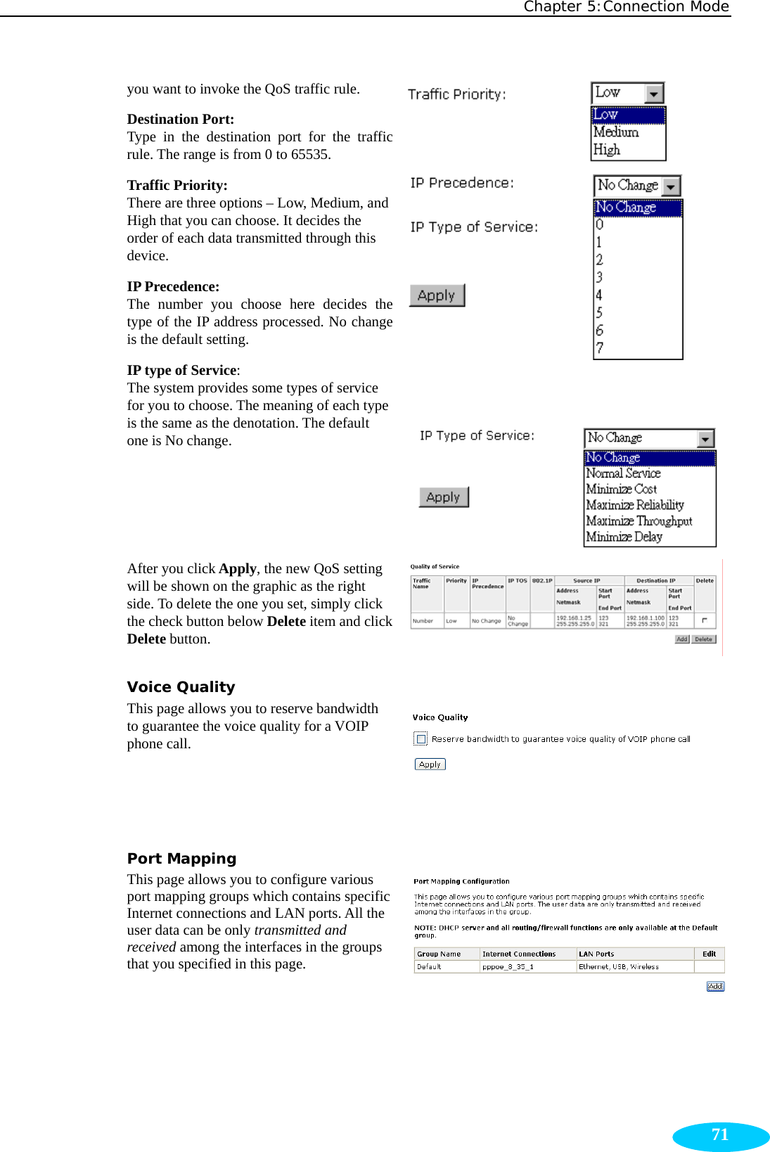 Chapter 5:Connection Mode  71you want to invoke the QoS traffic rule. Destination Port: Type in the destination port for the traffic rule. The range is from 0 to 65535. Traffic Priority: There are three options – Low, Medium, and High that you can choose. It decides the order of each data transmitted through this device. IP Precedence: The number you choose here decides the type of the IP address processed. No change is the default setting. IP type of Service: The system provides some types of service for you to choose. The meaning of each type is the same as the denotation. The default one is No change.       After you click Apply, the new QoS setting will be shown on the graphic as the right side. To delete the one you set, simply click the check button below Delete item and click Delete button. Voice Quality This page allows you to reserve bandwidth to guarantee the voice quality for a VOIP phone call.    Port Mapping This page allows you to configure various port mapping groups which contains specific Internet connections and LAN ports. All the user data can be only transmitted and received among the interfaces in the groups that you specified in this page.  