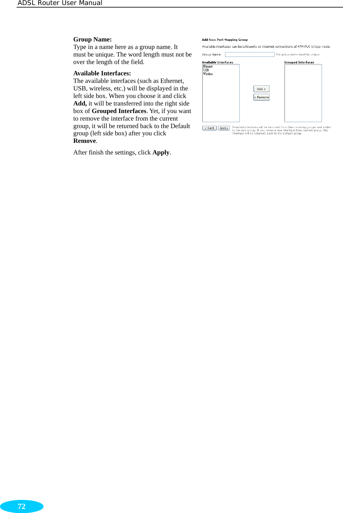 ADSL Router User Manual  72 Group Name: Type in a name here as a group name. It must be unique. The word length must not be over the length of the field. Available Interfaces: The available interfaces (such as Ethernet, USB, wireless, etc.) will be displayed in the left side box. When you choose it and click Add, it will be transferred into the right side box of Grouped Interfaces. Yet, if you want to remove the interface from the current group, it will be returned back to the Default group (left side box) after you click Remove. After finish the settings, click Apply.  