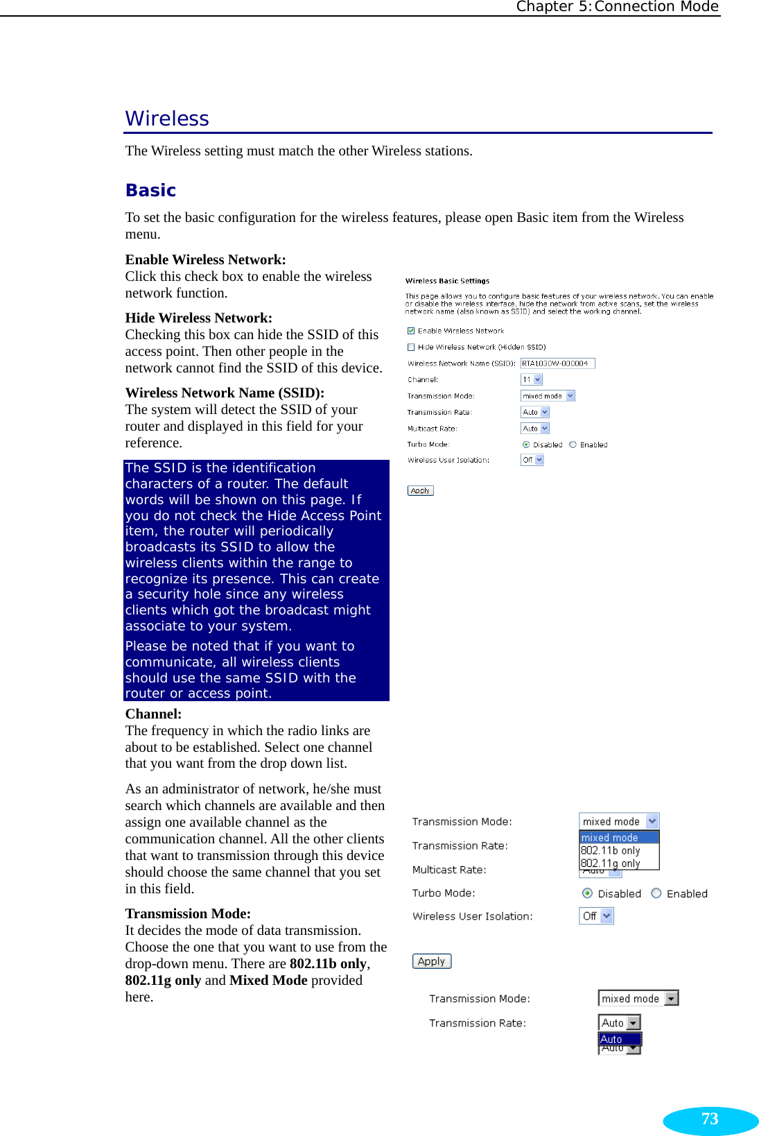 Chapter 5:Connection Mode  73Wireless The Wireless setting must match the other Wireless stations. Basic To set the basic configuration for the wireless features, please open Basic item from the Wireless menu. Enable Wireless Network:    Click this check box to enable the wireless network function. Hide Wireless Network:   Checking this box can hide the SSID of this access point. Then other people in the network cannot find the SSID of this device.Wireless Network Name (SSID):   The system will detect the SSID of your router and displayed in this field for your reference.  The SSID is the identification characters of a router. The default words will be shown on this page. If you do not check the Hide Access Point item, the router will periodically broadcasts its SSID to allow the wireless clients within the range to recognize its presence. This can create a security hole since any wireless clients which got the broadcast might associate to your system. Please be noted that if you want to communicate, all wireless clients should use the same SSID with the router or access point. Channel:  The frequency in which the radio links are about to be established. Select one channel that you want from the drop down list.   As an administrator of network, he/she must search which channels are available and then assign one available channel as the communication channel. All the other clients that want to transmission through this device should choose the same channel that you set in this field. Transmission Mode:  It decides the mode of data transmission. Choose the one that you want to use from the drop-down menu. There are 802.11b only, 802.11g only and Mixed Mode provided here.                   