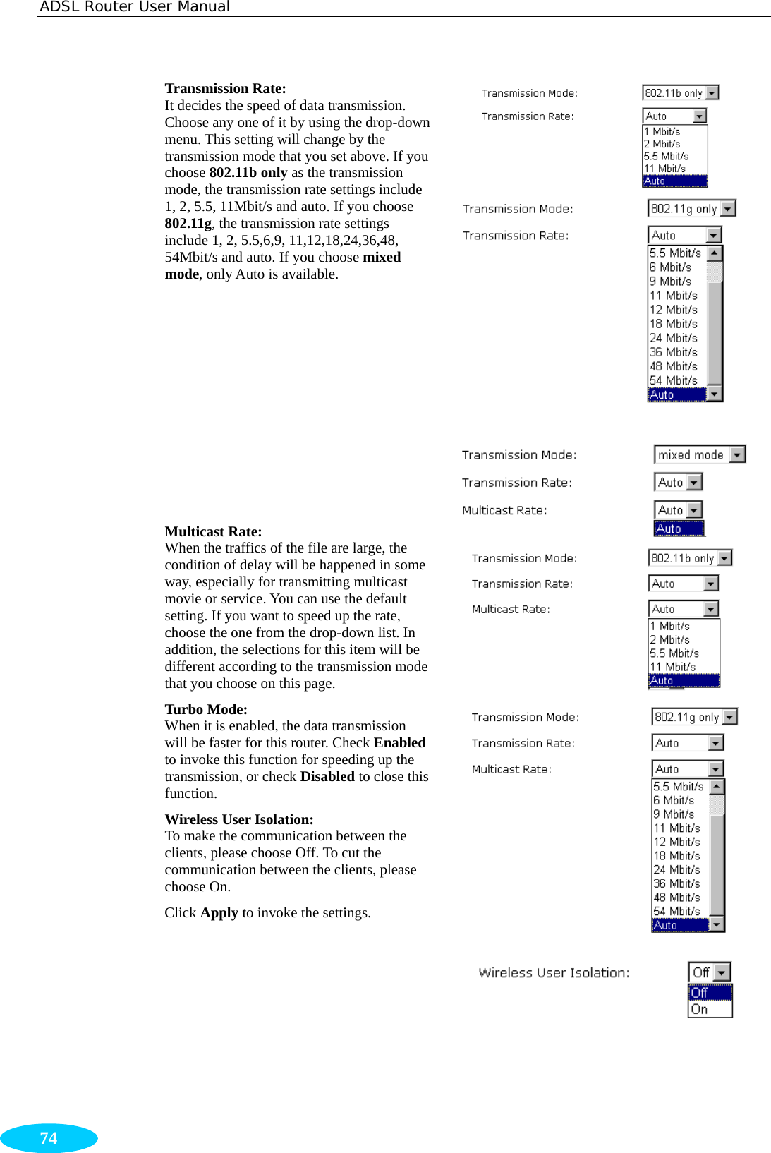 ADSL Router User Manual  74 Transmission Rate:  It decides the speed of data transmission. Choose any one of it by using the drop-down menu. This setting will change by the transmission mode that you set above. If you choose 802.11b only as the transmission mode, the transmission rate settings include 1, 2, 5.5, 11Mbit/s and auto. If you choose 802.11g, the transmission rate settings include 1, 2, 5.5,6,9, 11,12,18,24,36,48, 54Mbit/s and auto. If you choose mixed mode, only Auto is available.          Multicast Rate:   When the traffics of the file are large, the condition of delay will be happened in some way, especially for transmitting multicast movie or service. You can use the default setting. If you want to speed up the rate, choose the one from the drop-down list. In addition, the selections for this item will be different according to the transmission mode that you choose on this page. Turbo Mode: When it is enabled, the data transmission will be faster for this router. Check Enabled to invoke this function for speeding up the transmission, or check Disabled to close this function. Wireless User Isolation: To make the communication between the clients, please choose Off. To cut the communication between the clients, please choose On. Click Apply to invoke the settings.       