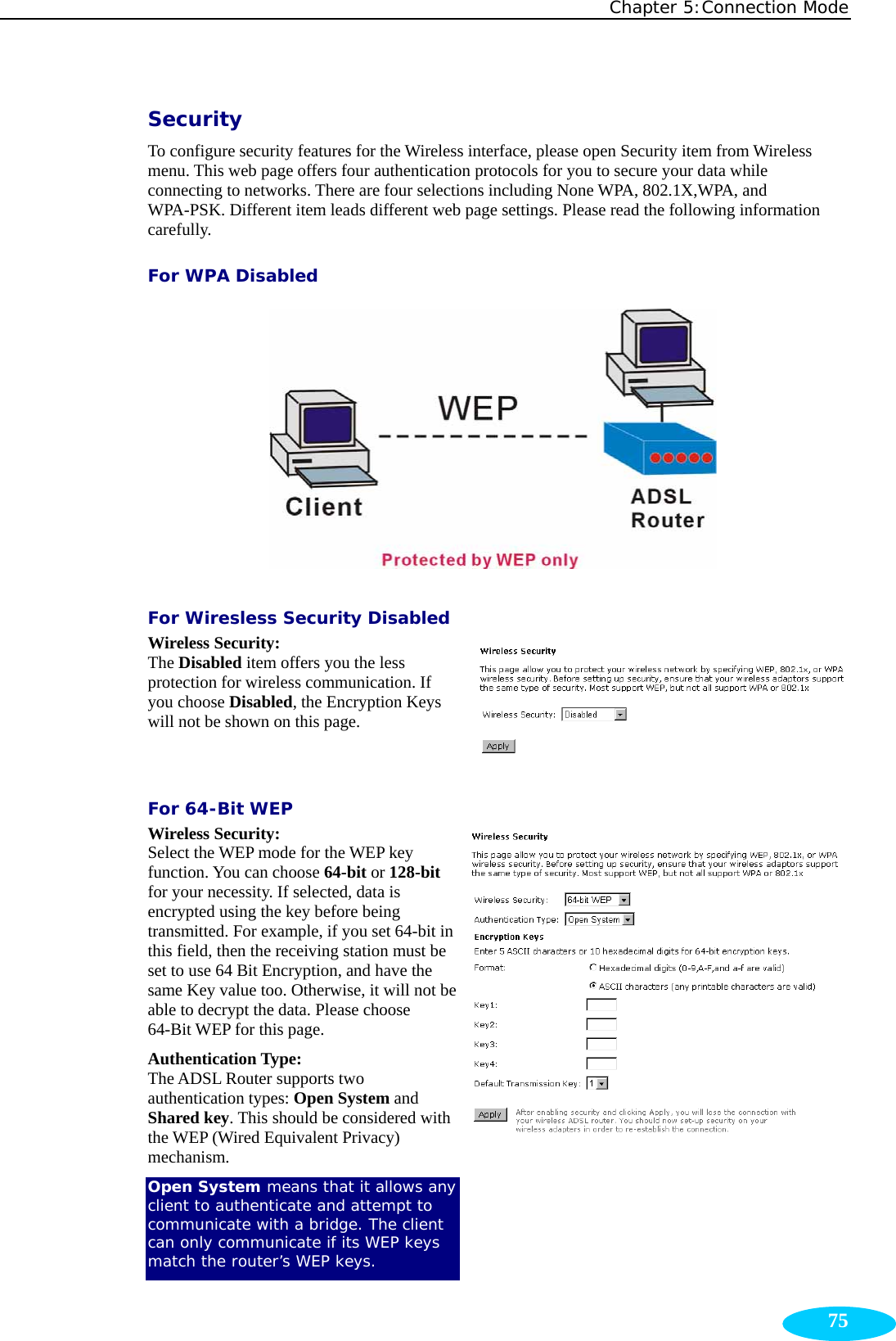 Chapter 5:Connection Mode  75Security To configure security features for the Wireless interface, please open Security item from Wireless menu. This web page offers four authentication protocols for you to secure your data while connecting to networks. There are four selections including None WPA, 802.1X,WPA, and WPA-PSK. Different item leads different web page settings. Please read the following information carefully. For WPA Disabled  For Wiresless Security Disabled Wireless Security:  The Disabled item offers you the less protection for wireless communication. If you choose Disabled, the Encryption Keys will not be shown on this page.  For 64-Bit WEP Wireless Security:  Select the WEP mode for the WEP key function. You can choose 64-bit or 128-bit for your necessity. If selected, data is encrypted using the key before being transmitted. For example, if you set 64-bit in this field, then the receiving station must be set to use 64 Bit Encryption, and have the same Key value too. Otherwise, it will not be able to decrypt the data. Please choose 64-Bit WEP for this page. Authentication Type:  The ADSL Router supports two authentication types: Open System and Shared key. This should be considered with the WEP (Wired Equivalent Privacy) mechanism. Open System means that it allows any client to authenticate and attempt to communicate with a bridge. The client can only communicate if its WEP keys match the router’s WEP keys. 