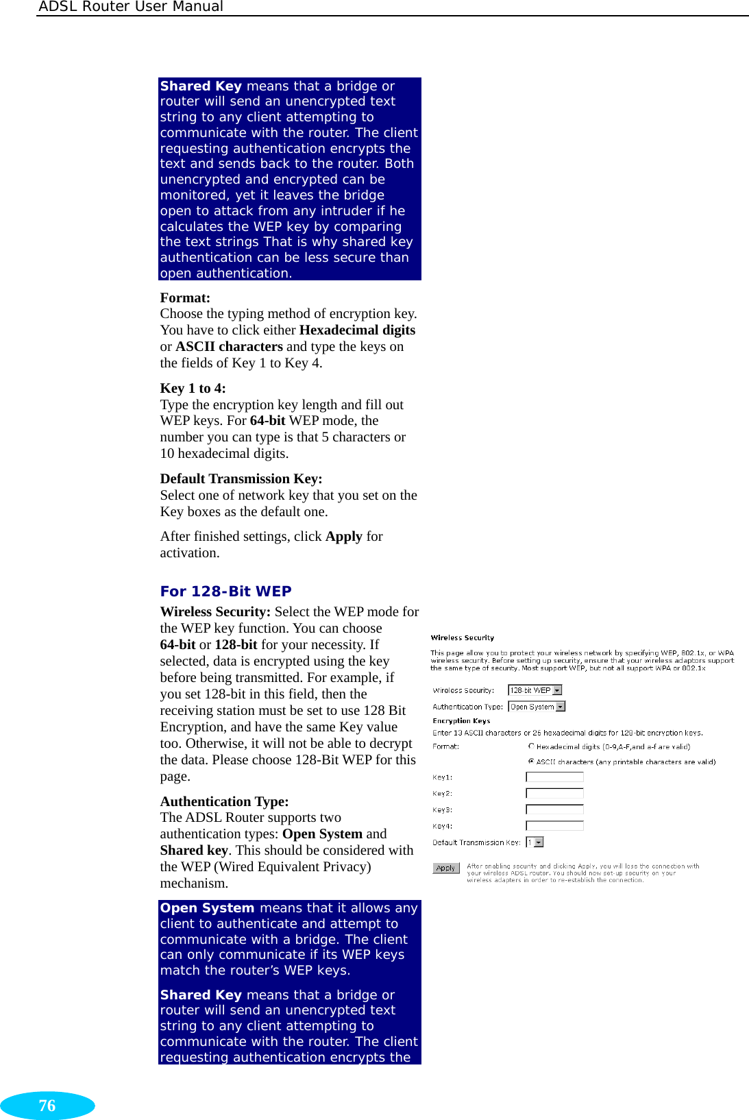 ADSL Router User Manual  76 Shared Key means that a bridge or router will send an unencrypted text string to any client attempting to communicate with the router. The client requesting authentication encrypts the text and sends back to the router. Both unencrypted and encrypted can be monitored, yet it leaves the bridge open to attack from any intruder if he calculates the WEP key by comparing the text strings That is why shared key authentication can be less secure than open authentication. Format:  Choose the typing method of encryption key. You have to click either Hexadecimal digits or ASCII characters and type the keys on the fields of Key 1 to Key 4. Key 1 to 4: Type the encryption key length and fill out WEP keys. For 64-bit WEP mode, the number you can type is that 5 characters or 10 hexadecimal digits.   Default Transmission Key:   Select one of network key that you set on the Key boxes as the default one. After finished settings, click Apply for activation. For 128-Bit WEP Wireless Security: Select the WEP mode for the WEP key function. You can choose 64-bit or 128-bit for your necessity. If selected, data is encrypted using the key before being transmitted. For example, if you set 128-bit in this field, then the receiving station must be set to use 128 Bit Encryption, and have the same Key value too. Otherwise, it will not be able to decrypt the data. Please choose 128-Bit WEP for this page. Authentication Type:  The ADSL Router supports two authentication types: Open System and Shared key. This should be considered with the WEP (Wired Equivalent Privacy) mechanism. Open System means that it allows any client to authenticate and attempt to communicate with a bridge. The client can only communicate if its WEP keys match the router’s WEP keys. Shared Key means that a bridge or router will send an unencrypted text string to any client attempting to communicate with the router. The client requesting authentication encrypts the  