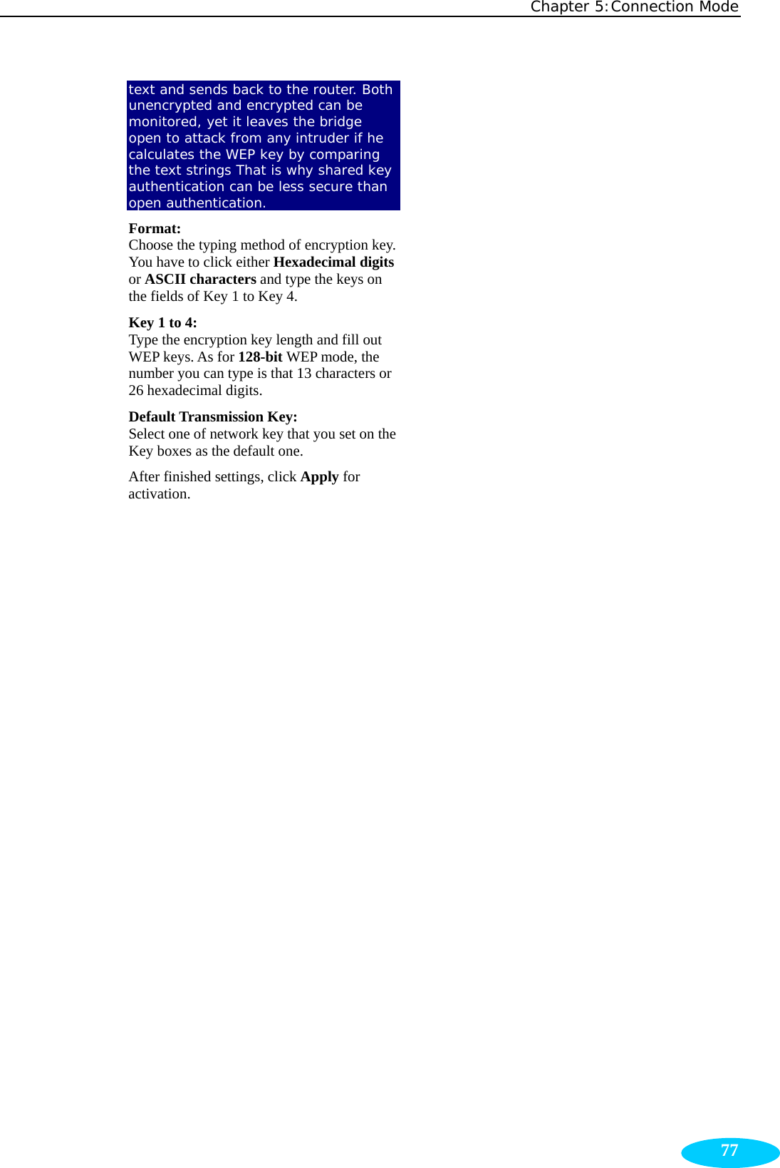 Chapter 5:Connection Mode  77text and sends back to the router. Both unencrypted and encrypted can be monitored, yet it leaves the bridge open to attack from any intruder if he calculates the WEP key by comparing the text strings That is why shared key authentication can be less secure than open authentication. Format:  Choose the typing method of encryption key. You have to click either Hexadecimal digits or ASCII characters and type the keys on the fields of Key 1 to Key 4. Key 1 to 4: Type the encryption key length and fill out WEP keys. As for 128-bit WEP mode, the number you can type is that 13 characters or 26 hexadecimal digits. Default Transmission Key:   Select one of network key that you set on the Key boxes as the default one. After finished settings, click Apply for activation.  