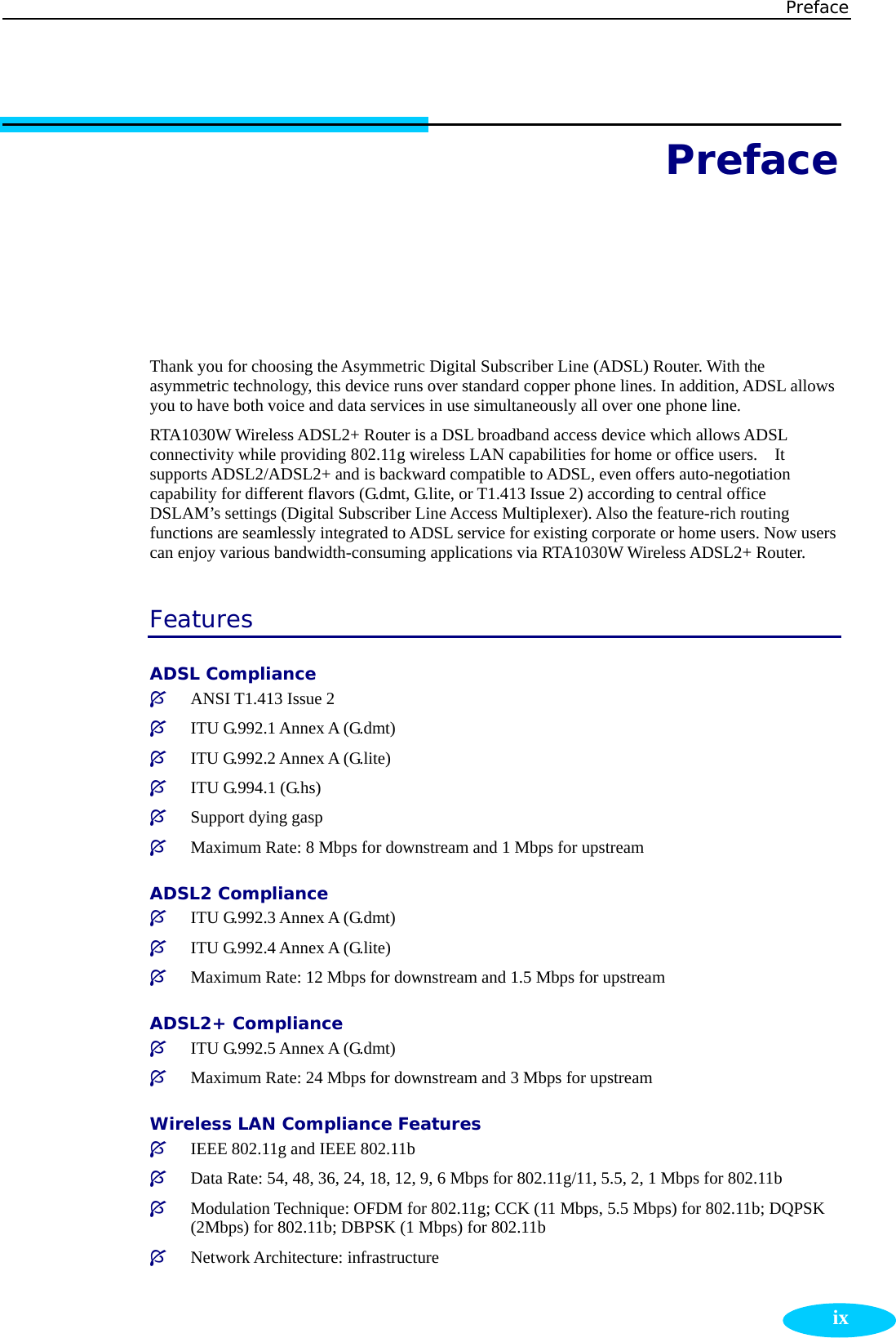 Preface  ixPreface  Thank you for choosing the Asymmetric Digital Subscriber Line (ADSL) Router. With the asymmetric technology, this device runs over standard copper phone lines. In addition, ADSL allows you to have both voice and data services in use simultaneously all over one phone line. RTA1030W Wireless ADSL2+ Router is a DSL broadband access device which allows ADSL connectivity while providing 802.11g wireless LAN capabilities for home or office users.    It supports ADSL2/ADSL2+ and is backward compatible to ADSL, even offers auto-negotiation capability for different flavors (G.dmt, G.lite, or T1.413 Issue 2) according to central office DSLAM’s settings (Digital Subscriber Line Access Multiplexer). Also the feature-rich routing functions are seamlessly integrated to ADSL service for existing corporate or home users. Now users can enjoy various bandwidth-consuming applications via RTA1030W Wireless ADSL2+ Router. Features ADSL Compliance ³ ANSI T1.413 Issue 2 ³ ITU G.992.1 Annex A (G.dmt) ³ ITU G.992.2 Annex A (G.lite) ³ ITU G.994.1 (G.hs) ³ Support dying gasp ³ Maximum Rate: 8 Mbps for downstream and 1 Mbps for upstream ADSL2 Compliance ³ ITU G.992.3 Annex A (G.dmt) ³ ITU G.992.4 Annex A (G.lite) ³ Maximum Rate: 12 Mbps for downstream and 1.5 Mbps for upstream ADSL2+ Compliance ³ ITU G.992.5 Annex A (G.dmt) ³ Maximum Rate: 24 Mbps for downstream and 3 Mbps for upstream Wireless LAN Compliance Features  ³ IEEE 802.11g and IEEE 802.11b ³ Data Rate: 54, 48, 36, 24, 18, 12, 9, 6 Mbps for 802.11g/11, 5.5, 2, 1 Mbps for 802.11b ³ Modulation Technique: OFDM for 802.11g; CCK (11 Mbps, 5.5 Mbps) for 802.11b; DQPSK (2Mbps) for 802.11b; DBPSK (1 Mbps) for 802.11b ³ Network Architecture: infrastructure 