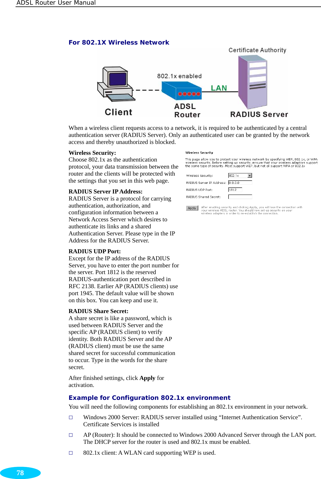 ADSL Router User Manual  78 For 802.1X Wireless Network  When a wireless client requests access to a network, it is required to be authenticated by a central authentication server (RADIUS Server). Only an authenticated user can be granted by the network access and thereby unauthorized is blocked. Wireless Security:  Choose 802.1x as the authentication protocol, your data transmission between the router and the clients will be protected with the settings that you set in this web page. RADIUS Server IP Address:   RADIUS Server is a protocol for carrying authentication, authorization, and configuration information between a Network Access Server which desires to authenticate its links and a shared Authentication Server. Please type in the IP Address for the RADIUS Server. RADIUS UDP Port:   Except for the IP address of the RADIUS Server, you have to enter the port number for the server. Port 1812 is the reserved RADIUS-authentication port described in RFC 2138. Earlier AP (RADIUS clients) use port 1945. The default value will be shown on this box. You can keep and use it. RADIUS Share Secret: A share secret is like a password, which is used between RADIUS Server and the specific AP (RADIUS client) to verify identity. Both RADIUS Server and the AP (RADIUS client) must be use the same shared secret for successful communication to occur. Type in the words for the share secret. After finished settings, click Apply for activation.   Example for Configuration 802.1x environment You will need the following components for establishing an 802.1x environment in your network.  Windows 2000 Server: RADIUS server installed using “Internet Authentication Service”. Certificate Services is installed  AP (Router): It should be connected to Windows 2000 Advanced Server through the LAN port. The DHCP server for the router is used and 802.1x must be enabled.    802.1x client: A WLAN card supporting WEP is used. 