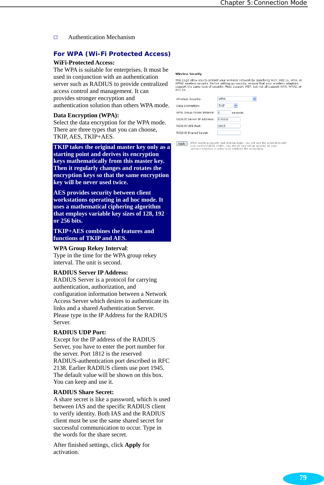 Chapter 5:Connection Mode  79 Authentication Mechanism For WPA (Wi-Fi Protected Access) WiFi-Protected Access:  The WPA is suitable for enterprises. It must be used in conjunction with an authentication server such as RADIUS to provide centralized access control and management. It can provides stronger encryption and authentication solution than others WPA mode.Data Encryption (WPA):  Select the data encryption for the WPA mode. There are three types that you can choose, TKIP, AES, TKIP+AES. TKIP takes the original master key only as a starting point and derives its encryption keys mathematically from this master key. Then it regularly changes and rotates the encryption keys so that the same encryption key will be never used twice.   AES provides security between client workstations operating in ad hoc mode. It uses a mathematical ciphering algorithm that employs variable key sizes of 128, 192 or 256 bits. TKIP+AES combines the features and functions of TKIP and AES. WPA Group Rekey Interval:  Type in the time for the WPA group rekey interval. The unit is second. RADIUS Server IP Address:   RADIUS Server is a protocol for carrying authentication, authorization, and configuration information between a Network Access Server which desires to authenticate its links and a shared Authentication Server. Please type in the IP Address for the RADIUS Server. RADIUS UDP Port:   Except for the IP address of the RADIUS Server, you have to enter the port number for the server. Port 1812 is the reserved RADIUS-authentication port described in RFC 2138. Earlier RADIUS clients use port 1945. The default value will be shown on this box. You can keep and use it. RADIUS Share Secret:   A share secret is like a password, which is used between IAS and the specific RADIUS client to verify identity. Both IAS and the RADIUS client must be use the same shared secret for successful communication to occur. Type in the words for the share secret. After finished settings, click Apply for activation.   