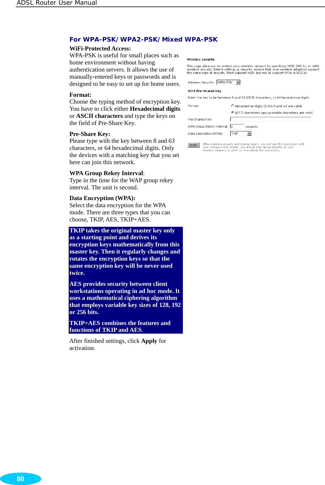 ADSL Router User Manual  80 For WPA-PSK/WPA2-PSK/Mixed WPA-PSK WiFi-Protected Access:  WPA-PSK is useful for small places such as home environment without having authentication servers. It allows the use of manually-entered keys or passwords and is designed to be easy to set up for home users.Format:  Choose the typing method of encryption key. You have to click either Hexadecimal digits or ASCII characters and type the keys on the field of Pre-Share Key. Pre-Share Key:   Please type with the key between 8 and 63 characters, or 64 hexadecimal digits. Only the devices with a matching key that you set here can join this network. WPA Group Rekey Interval:  Type in the time for the WAP group rekey interval. The unit is second. Data Encryption (WPA):  Select the data encryption for the WPA mode. There are three types that you can choose, TKIP, AES, TKIP+AES. TKIP takes the original master key only as a starting point and derives its encryption keys mathematically from this master key. Then it regularly changes and rotates the encryption keys so that the same encryption key will be never used twice.  AES provides security between client workstations operating in ad hoc mode. It uses a mathematical ciphering algorithm that employs variable key sizes of 128, 192 or 256 bits. TKIP+AES combines the features and functions of TKIP and AES. After finished settings, click Apply for activation.     